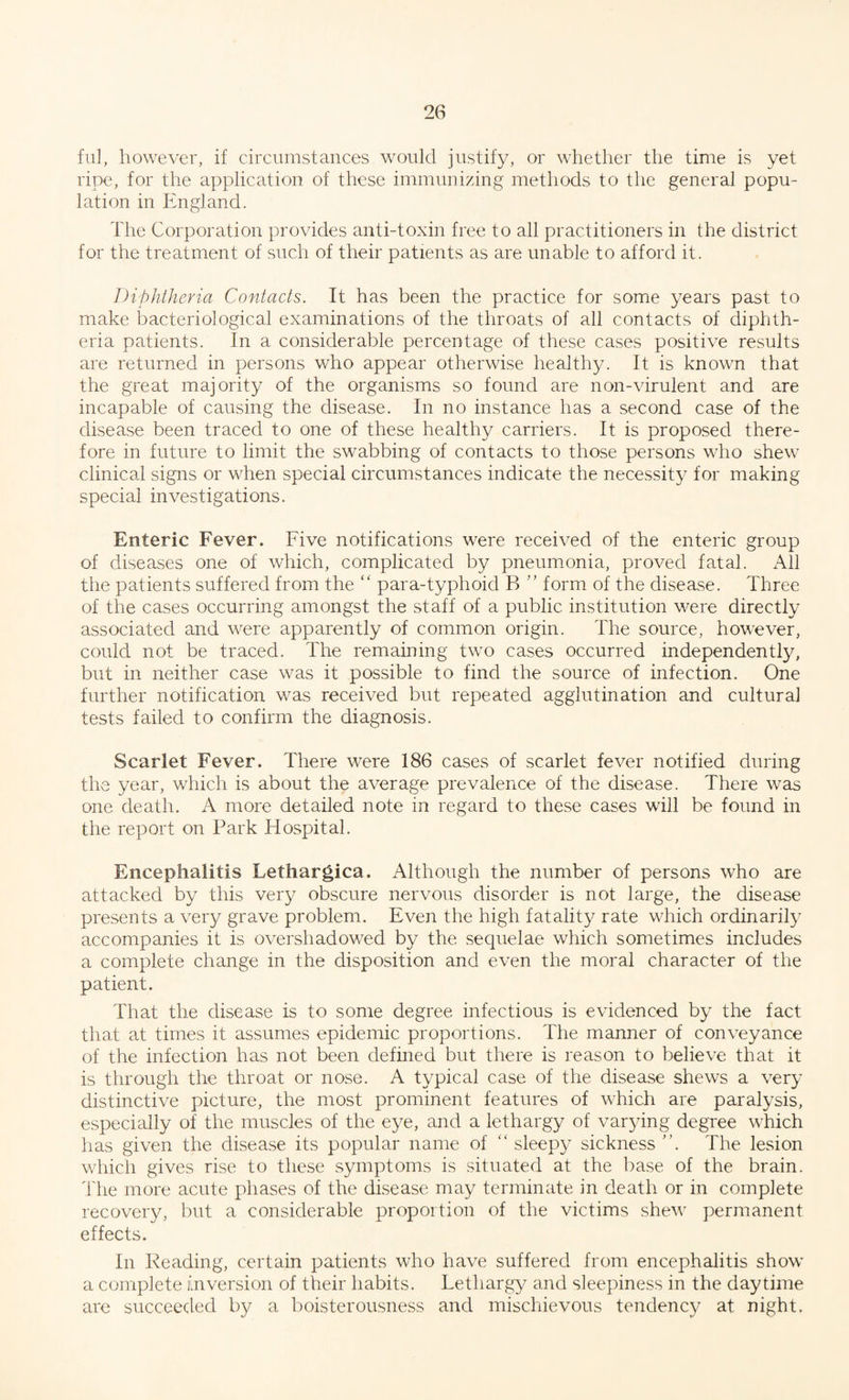 fill, however, if circumstances would justify, or whether the time is yet ripe, for the application of these immunizing methods to the general popu¬ lation in England. The Corporation provides anti-toxin free to all practitioners in the district for the treatment of such of their patients as are unable to afford it. Diphtheria Contacts. It has been the practice for some years past to make bacteriological examinations of the throats of all contacts of diphth¬ eria patients. In a considerable percentage of these cases positive results are returned in persons who appear otherwise healthy. It is known that the great majority of the organisms so found are non-virulent and are incapable of causing the disease. In no instance has a second case of the disease been traced to one of these healthy carriers. It is proposed there¬ fore in future to limit the swabbing of contacts to those persons who shew clinical signs or when special circumstances indicate the necessity for making special investigations. Enteric Fever. Five notifications were received of the enteric group of diseases one of which, complicated by pneumonia, proved fatal. All the patients suffered from the “ para-typlioid B ” form of the disease. Three of the cases occurring amongst the staff of a public institution were directly associated and were apparently of common origin. The source, however, could not be traced. The remaining two cases occurred independently, but in neither case was it possible to find the source of infection. One further notification was received but repeated agglutination and cultural tests failed to confirm the diagnosis. Scarlet Fever. There were 186 cases of scarlet fever notified during the year, which is about the average prevalence of the disease. There was one death. A more detailed note in regard to these cases will be found in the report on Park Hospital. Encephalitis Lethargica. Although the number of persons who are attacked by this very obscure nervous disorder is not large, the disease presents a very grave problem. Even the high fatality rate which ordinarily accompanies it is overshadowed by the sequelae which sometimes includes a complete change in the disposition and even the moral character of the patient. That the disease is to some degree infectious is evidenced by the fact that at times it assumes epidemic proportions. The manner of conveyance of the infection has not been defined but there is reason to believe that it is through the throat or nose. A typical case of the disease shews a very distinctive picture, the most prominent features of which are paralysis, especially of the muscles of the eye, and a lethargy of varying degree which has given the disease its popular name of “sleepy sickness The lesion which gives rise to these symptoms is situated at the base of the brain. The more acute phases of the disease may terminate in death or in complete recovery, but a considerable proportion of the victims shew permanent effects. In Reading, certain patients who have suffered from encephalitis show a complete inversion of their habits. Lethargy and sleepiness in the daytime are succeeded by a boisterousness and mischievous tendency at night.