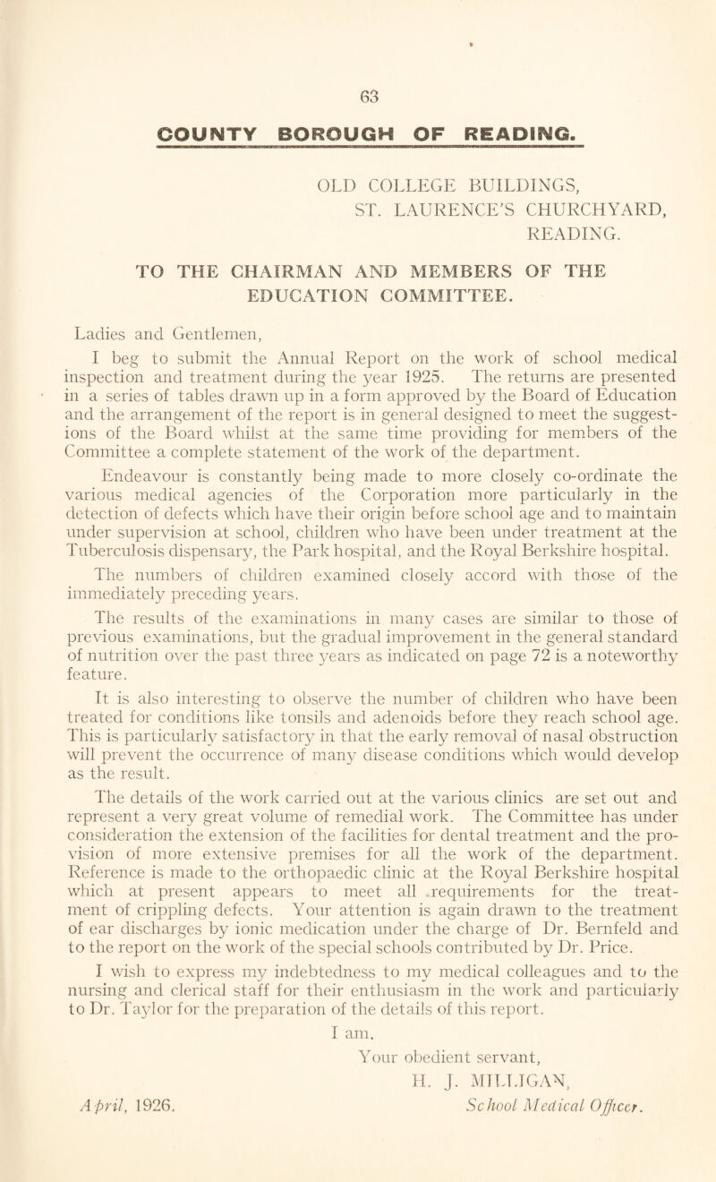 OLD COLLEGE BUILDINGS, ST. LAURENCE’S CHURCHYARD, READING. TO THE CHAIRMAN AND MEMBERS OF THE EDUCATION COMMITTEE. Ladies and Gentlemen, I beg to submit the Annual Report on the work of school medical inspection and treatment during the year 1925. The returns are presented in a series of tables drawn up in a form approved by the Board of Education and the arrangement of the report is in general designed to meet the suggest¬ ions of the Board whilst at the same time providing for members of the Committee a complete statement of the work of the department. Endeavour is constantly being made to more closely co-ordinate the various medical agencies of the Corporation more particularly in the detection of defects which have their origin before school age and to maintain under supervision at school, children who have been under treatment at the Tuberculosis dispensary, the Park hospital, and the Royal Berkshire hospital. The numbers of children examined closely accord with those of the immediately preceding years. The results of the examinations in many cases are similar to those of previous examinations, but the gradual improvement in the general standard of nutrition over the past three years as indicated on page 72 is a noteworthy feature. It is also interesting to observe the number of children who have been treated for conditions like tonsiis and adenoids before they reach school age. This is particularly satisfactory in that the early removal of nasal obstruction will prevent the occurrence of many disease conditions which would develop as the result. The details of the work carried out at the various clinics are set out and represent a very great volume of remedial work. The Committee has under consideration the extension of the facilities for dental treatment and the pro¬ vision of more extensive premises for all the work of the department. Reference is made to the orthopaedic clinic at the Royal Berkshire hospital which at present appears to meet all requirements for the treat¬ ment of crippling defects. Your attention is again drawn to the treatment of ear discharges by ionic medication under the charge of Dr. Bernfeld and to the report on the work of the special schools contributed by Dr. Price. I wish to express my indebtedness to my medical colleagues and. to the nursing and clerical staff for their enthusiasm in the work and particularly to Dr. Taylor for the preparation of the details of this report. I am. Your obedient servant, H. J. MILLIGAN, School Medical Officer. April, 1926.