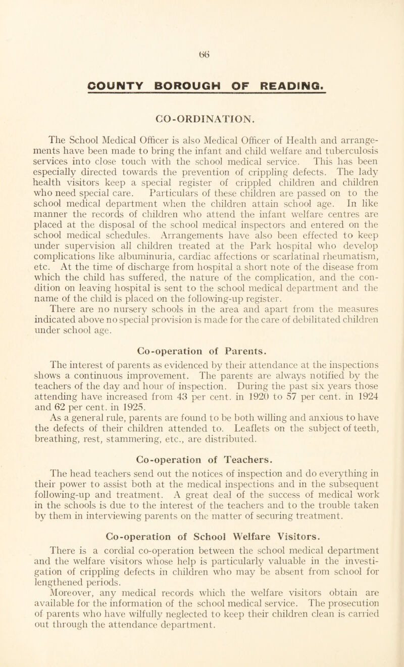 CO-ORDINATION. The School Medical Officer is also Medical Officer of Health and arrange¬ ments have been made to bring the infant and child welfare and tuberculosis services into close touch with the school medical service. This has been especially directed towards the prevention of crippling defects. The lady health visitors keep a special register of crippled children and children who need special care. Particulars of these children are passed on to the school medical department when the children attain school age. In like manner the records of children who attend the infant welfare centres are placed at the disposal of the school medical inspectors and entered on the school medical schedules. Arrangements have also been effected to keep under supervision all children treated at the Park hospital who develop complications like albuminuria, cardiac affections or scarlatinal rheumatism, etc. At the time of discharge from hospital a short note of the disease from which the child has suffered, the nature of the complication, and the con¬ dition on leaving hospital is sent to the school medical department and the name of the child is placed on the foliowing-up register. There are no nursery schools in the area and apart from the measures indicated above no special provision is made for the care of debilitated children under school age. Co-operation of Parents. The interest of parents as evidenced by their attendance at the inspections shows a continuous improvement. The parents are always notified by the teachers of the day and hour of inspection. During the past six years those attending have increased from 43 per cent, in 1920 to 57 per cent, in 1924 and 62 per cent, in 1925. As a general rule, parents are found to be both willing and anxious to have the defects of their children attended to. Leaflets on the subject of teeth, breathing, rest, stammering, etc., are distributed. Co-operation of Teachers. The head teachers send out the notices of inspection and do everything in their power to assist both at the medical inspections and in the subsequent following-up and treatment. A great deal of the success of medical work in the schools is due to the interest of the teachers and to the trouble taken by them in interviewing parents on the matter of securing treatment. Co-operation of School Welfare Visitors. There is a cordial co-operation between the school medical department and the welfare visitors whose help is particularly valuable in the investi¬ gation of crippling defects in children who may be absent from school for lengthened periods. Moreover, any medical records which the welfare visitors obtain are available for the information of the school medical service. The prosecution of parents who have wilfully neglected to keep their children clean is carried out through the attendance department.