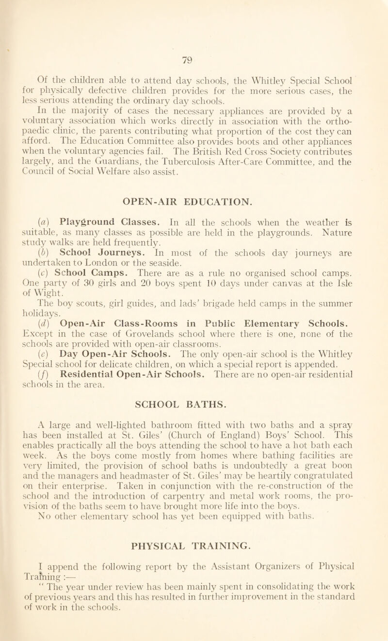 Of the children able to attend day schools, the Whitley Special School for physically defective children provides for the more serious cases, the less serious attending the ordinary day schools. In the majority of cases the necessary appliances are provided by a voluntary association which works directly in association with the ortho¬ paedic clinic, the parents contributing what proportion of the cost they can afford. The Education Committee also provides boots and other appliances when the voluntary agencies fail. The British Red Cross Society contributes largely, and the Guardians, the Tuberculosis After-Care Committee, and the Council of Social Welfare also assist. OPEN-AIR EDUCATION. (a) Playground Classes. In all the schools when the weather is suitable, as many classes as possible are held in the playgrounds. Nature study walks are held frequently. (b) School Journeys. In most of the schools day journeys are undertaken to Tondon or the seaside. (c) School Camps. There are as a rule no organised school camps. One party of 30 girls and 20 boys spent 10 days under canvas at the Isle of Wight. The boy scouts, girl guides, and lads’ brigade held camps in the summer holidays. (id) Open-Air Class-Rooms in Public Elementary Schools. Except in the case of Grovelands school where there is one, none of the schools are provided with open-air classrooms. (e) Day Open-Air Schools. The only open-air school is the Whitley Special school for delicate children, on which a special report is appended. (/) Residential Open-Air Schools. There are no open-air residential schools in the area. SCHOOL BATHS. A large and well-lighted bathroom fitted with two baths and a spray has been installed at St. Giles’ (Church of England) Boys’ School. This enables practically all the boys attending the school to have a hot bath each week. As the boys come mostly from homes where bathing facilities are very limited, the provision of school baths is undoubtedly a great boon and the managers and headmaster of St. Giles’ may be heartily congratulated on their enterprise. Taken in conjunction with the re-construction of the school and the introduction of carpentry and metal work rooms, the pro¬ vision of the baths seem to have brought more life into the boys. No other elementary school has yet been equipped with baths. PHYSICAL TRAINING. I append the following report by the Assistant Organizers of Physical Training :— “ The year under review has been mainly spent in consolidating the work of previous years and this has resulted in further improvement in the standard of work in the schools.