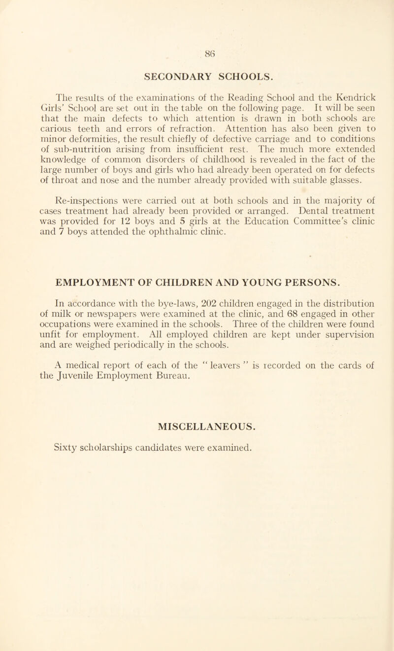 SECONDARY SCHOOLS. The results of the examinations of the Reading School and the Kendrick Girls’ School are set out in the table on the following page. It will be seen that the main defects to which attention is drawn in both schools are carious teeth and errors of refraction. Attention has also been given to minor deformities, the result chiefly of defective carriage and to conditions of sub-nutrition arising from insufficient rest. The much more extended knowledge of common disorders of childhood is revealed in the fact of the large number of boys and girls who had already been operated on for defects of throat and nose and the number already provided with suitable glasses. Re-inspections were carried out at both schools and in the majority of cases treatment had already been provided or arranged. Dental treatment was provided for 12 boys and 5 girls at the Education Committee’s clinic and 7 boys attended the ophthalmic clinic. EMPLOYMENT OF CHILDREN AND YOUNG PERSONS. In accordance with the bye-laws, 202 children engaged in the distribution of milk or newspapers were examined at the clinic, and 68 engaged in other occupations were examined in the schools. Three of the children were found unfit for employment. All employed children are kept under supervision and are weighed periodically in the schools. A medical report of each of the “leavers ’’ is recorded on the cards of the Juvenile Employment Bureau. MISCELLANEOUS. Sixty scholarships candidates were examined.