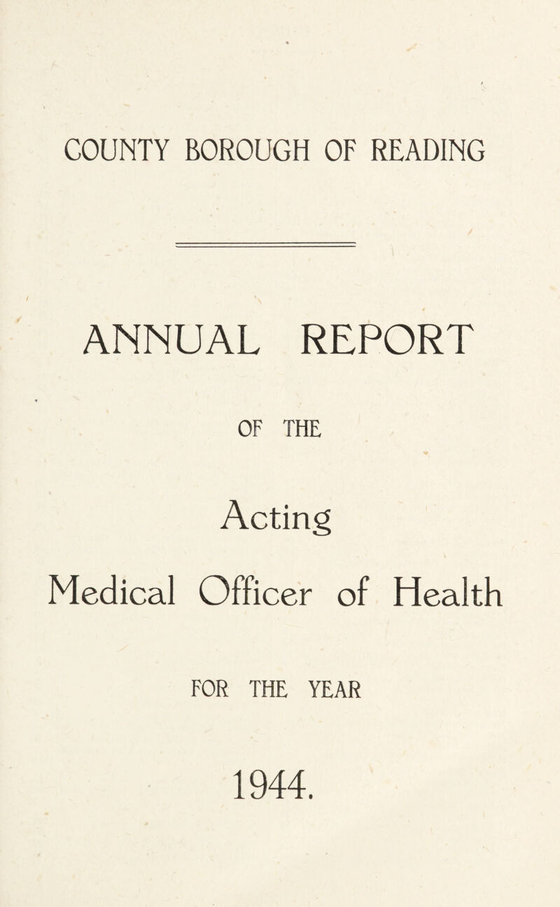 COUNTY BOROUGH OF READING ANNUAL REPORT OF THE Acting Medical Officer of Health FOR THE YEAR 1944.