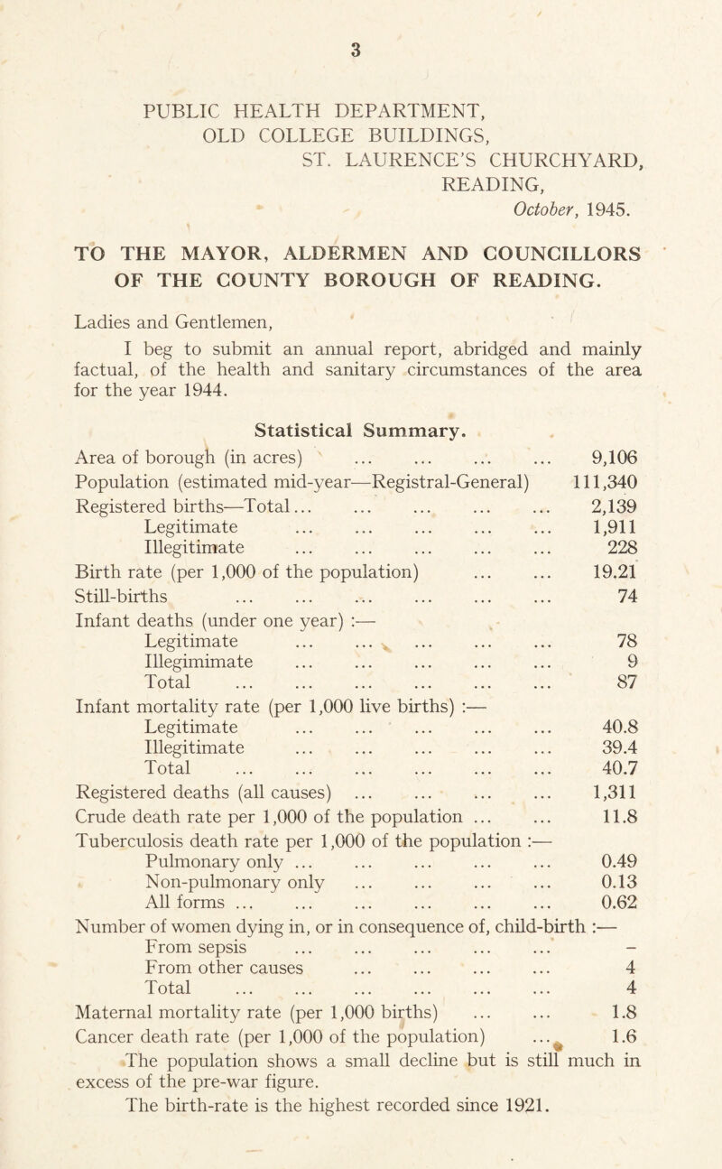 PUBLIC HEALTH DEPARTMENT, OLD COLLEGE BUILDINGS, ST. LAURENCE’S CHURCHYARD, READING, October, 1945. TO THE MAYOR, ALDERMEN AND COUNCILLORS OF THE COUNTY BOROUGH OF READING. Ladies and Gentlemen, I beg to submit an annual report, abridged and mainly factual, of the health and sanitary circumstances of the area for the year 1944. Statistical Summary. Area of borough (in acres) ... ... ... ... 9,106 Population (estimated mid-year—Registral-General) 111 ,340 Registered births—Total... ... ... ... ... 2,139 Legitimate ... ... ... ... ... 1,911 Illegitimate ... ... ... ... ... 228 Birth rate (per 1,000 of the population) ... ... 19.21 Still-births ... ... ... ... ... ... 74 Infant deaths (under one year) :— Legitimate ... ... ^ ... ... ... 78 Illegimimate ... ... ... ... ... 9 Total ... ... ... ... ... ... 87 Infant mortality rate (per 1,000 live births) :— Legitimate ... ... ... ... ... 40.8 Illegitimate ... ... ... ... ... 39.4 Total ... ... ... ... ... ... 40.7 Registered deaths (all causes) ... ... ... ... 1,311 Crude death rate per 1,000 of the population ... ... 11.8 Tuberculosis death rate per 1,000 of the population :— Pulmonary only ... ... ... ... ... 0.49 Non-pulmonary only ... ... ... ... 0.13 All forms ... ... ... ... ... ... 0.62 Number of women dying in, or in consequence of, child-birth :— From sepsis ... ... ... ... ... - From other causes ... ... ... ... 4 T otal ... ... ... ... ... ... 4 Maternal mortality rate (per 1,000 births) ... ... 1.8 Cancer death rate (per 1,000 of the population) ... 1.6 The population shows a small decline but is still much in excess of the pre-war figure. The birth-rate is the highest recorded since 1921.