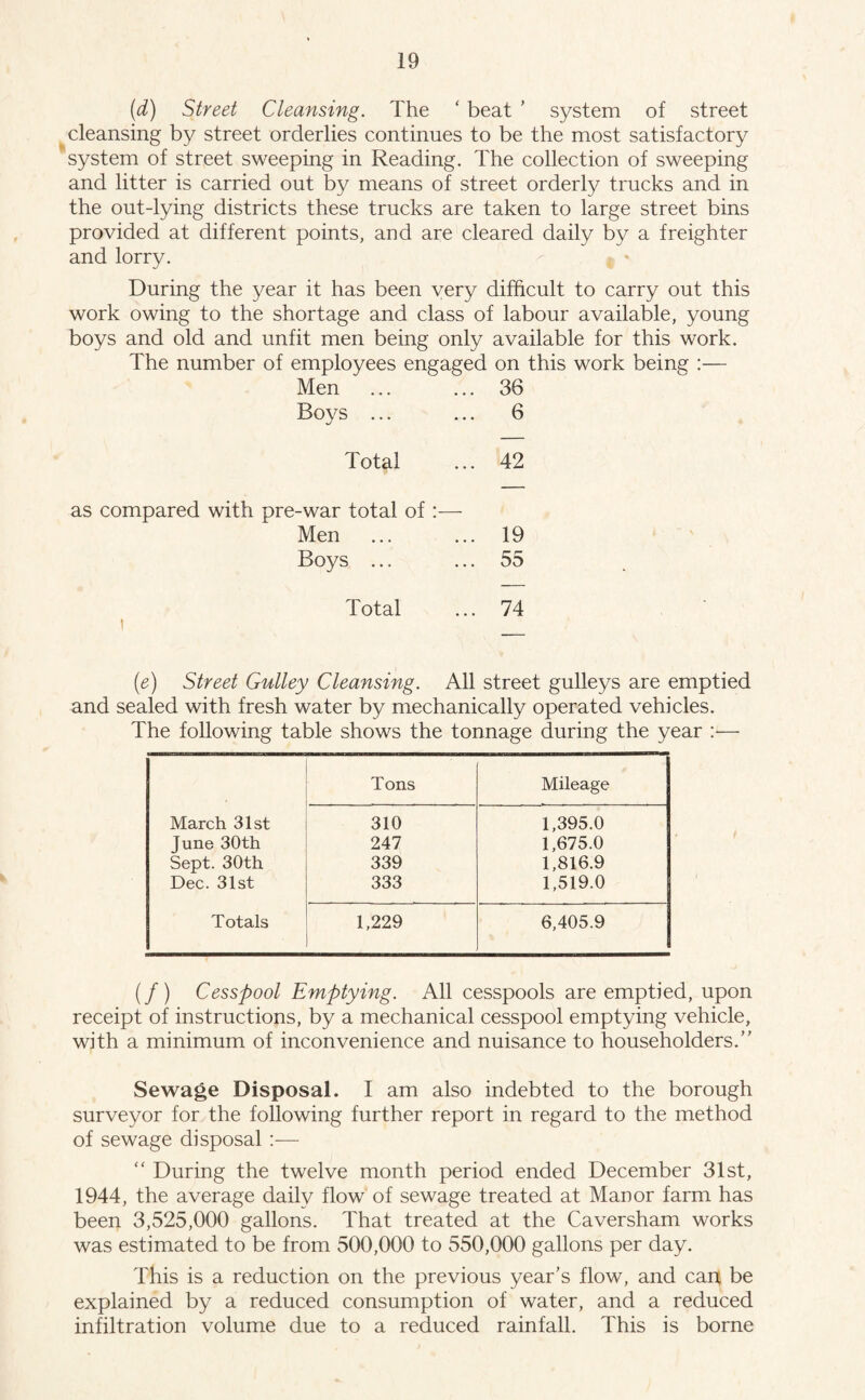 (d) Street Cleansing. The ‘ beat ’ system of street cleansing by street orderlies continues to be the most satisfactory system of street sweeping in Reading. The collection of sweeping and litter is carried out by means of street orderly trucks and in the out-lying districts these trucks are taken to large street bins provided at different points, and are cleared daily by a freighter and lorry. During the year it has been very difficult to carry out this work owing to the shortage and class of labour available, young boys and old and unfit men being only available for this work. The number of employees engaged on this work being :— Men ... ... 36 Boys ... ... 6 Total ... 42 as compared with pre-war total of :— Men ... ... 19 Boys ... ... 55 Total ... 74 (e) Street Gulley Cleansing. All street gulleys are emptied and sealed with fresh water by mechanically operated vehicles. The following table shows the tonnage during the year :— Tons Mileage March 31st 310 1,395.0 June 30th 247 1,675.0 Sept. 30th 339 1,816.9 Dec. 31st 333 1,519.0 Totals 1,229 6,405.9 (/) Cesspool Emptying. All cesspools are emptied, upon receipt of instructions, by a mechanical cesspool emptying vehicle, with a minimum of inconvenience and nuisance to householders.” Sewage Disposal. I am also indebted to the borough surveyor for the following further report in regard to the method of sewage disposal :— “ During the twelve month period ended December 31st, 1944, the average daily flow of sewage treated at Manor farm has been 3,525,000 gallons. That treated at the Caversham works was estimated to be from 500,000 to 550,000 gallons per day. This is a reduction on the previous year’s flow, and cant be explained by a reduced consumption of water, and a reduced infiltration volume due to a reduced rainfall. This is borne