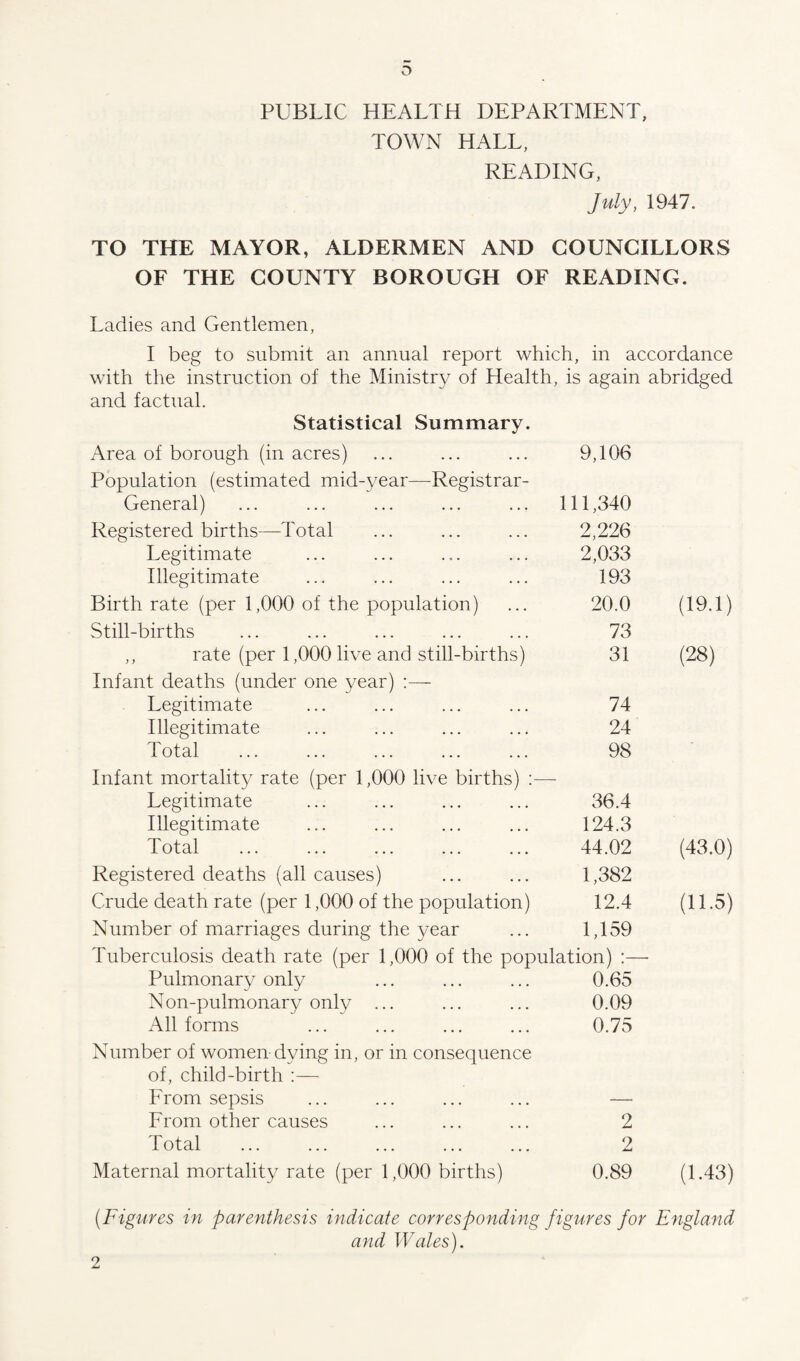 PUBLIC HEALTH DEPARTMENT, TOWN HALL, READING, July, 1947. TO THE MAYOR, ALDERMEN AND COUNCILLORS OF THE COUNTY BOROUGH OF READING. Ladies and Gentlemen, I beg to submit an annual report which, in accordance with the instruction of the Ministry of Health, is again abridged and factual. Statistical Summary. Area of borough (in acres) 9,106 Population (estimated mid-year—Registrar- General) 111,340 Registered births—Total 2,226 Legitimate 2,033 Illegitimate 193 Birth rate (per 1,000 of the population) 20.0 (19.1) Still-births 73 ,, rate (per 1,000 live and still-births) 31 (28) Infant deaths (under one year) Legitimate 74 Illegitimate 24 Total 98 Infant mortality rate (per 1,000 live births) Legitimate 36.4 Illegitimate 124.3 Total 44.02 (43.0) Registered deaths (all causes) 1,382 Crude death rate (per 1,000 of the population) 12.4 (11.5) Number of marriages during the year 1,159 Tuberculosis death rate (per 1,000 of the population) :— Pulmonary only 0.65 Non-pulmonary only ... 0.09 All forms 0.75 Number of women dying in, or in consequence of, child-birth :— From sepsis — From other causes 2 Total 2 Maternal mortality rate (per 1,000 births) 0.89 (1.43) (Figures in parenthesis indicate corresponding figures for England and Wales). 2