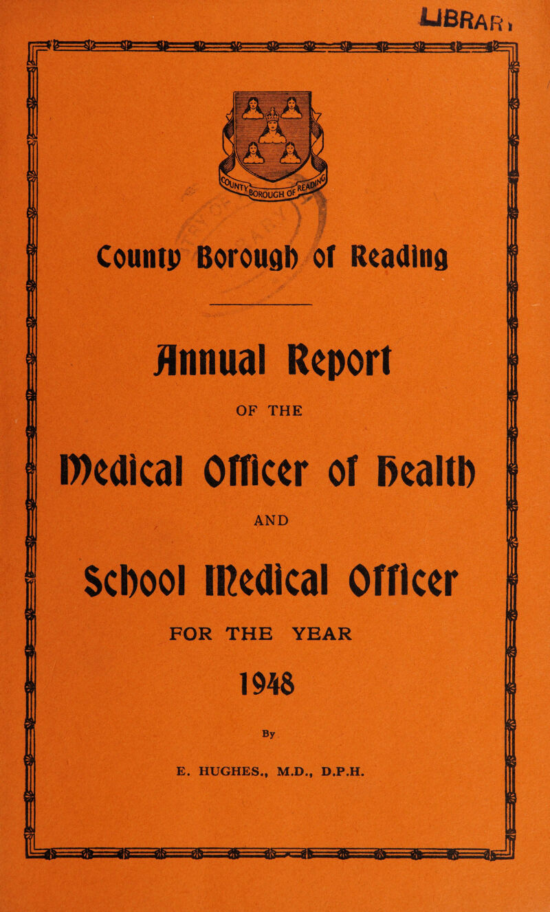 UBR ar 7=*^-^^^^=^==^^7- 3? Countp Borough of Reading Annual Report OF THE S,-.V- • ■f^'.y. i;c* /,■.••;. • >;W <*'•• t. V •|'*.( •.,:“? , V.jV' .,_• .1 \'; , • ' •'Xj medical Officer of health AND School medical Officer FOR THE YEAR 194$ By E. HUGHES., M.D., D.P.H.