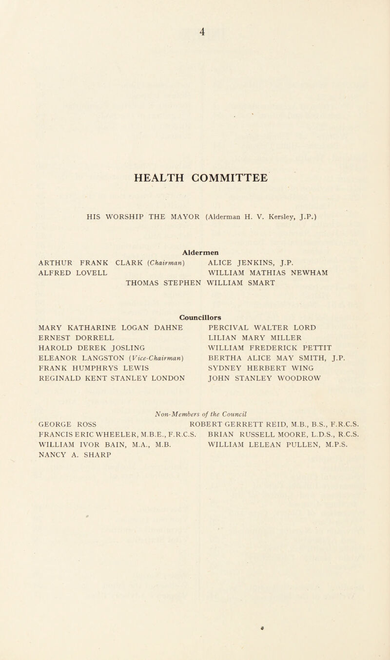 HEALTH COMMITTEE HIS WORSHIP THE MAYOR (Alderman H. V. Kersley, J.P.) Aldermen ARTHUR FRANK CLARK (Chairman) ALICE JENKINS, J.P. ALFRED LOVELL WILLIAM MATHIAS NEWHAM THOMAS STEPHEN WILLIAM SMART Councillors MARY KATHARINE LOGAN DAHNE ERNEST DORRELL HAROLD DEREK JOSLING ELEANOR LANGSTON (Vice-Chairman) FRANK HUMPHRYS LEWIS REGINALD KENT STANLEY LONDON PERCIVAL WALTER LORD LILIAN MARY MILLER WILLIAM FREDERICK PETTIT BERTHA ALICE MAY SMITH, J.P. SYDNEY HERBERT WING JOHN STANLEY WOODROW Non-Members of the Council GEORGE ROSS ROBERT GERRETT REID, M.B., B.S., F.R.C.S. FRANCIS ERIC WHEELER, M.B.E., F.R.C.S. BRIAN RUSSELL MOORE, L.D.S., R.C.S. WILLIAM IVOR BAIN, M.A., M.B. WILLIAM LELEAN PULLEN, M.P.S. NANCY A. SHARP «