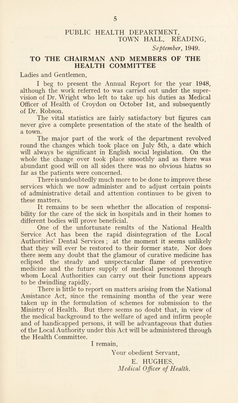 PUBLIC HEALTH DEPARTMENT, TOWN HALL, READING, September, 1949. TO THE CHAIRMAN AND MEMBERS OF THE HEALTH COMMITTEE Ladies and Gentlemen, I beg to present the Annual Report for the year 1948, although the work referred to was carried out under the super¬ vision of Dr. Wright who left to take up his duties as Medical Officer of Health of Croydon on October 1st, and subsequently of Dr. Robson. The vital statistics are fairly satisfactory but figures can never give a complete presentation of the state of the health of a town. The major part of the work of the department revolved round the changes which took place on July 5th, a date which will always be significant in English social legislation. On the whole the change over took place smoothly and as there was abundant good will on all sides there was no obvious hiatus so far as the patients were concerned. There is undoubtedly much more to be done to improve these services which we now administer and to adjust certain points of administrative detail and attention continues to be given to these matters. It remains to be seen whether the allocation of responsi¬ bility for the care of the sick in hospitals and in their homes to different bodies will prove beneficial. One of the unfortunate results of the National Health Service Act has been the rapid disintegration of the Local Authorities’ Dental Services ; at the moment it seems unlikely that they will ever be restored to their former state. Nor does there seem any doubt that the glamour of curative medicine has eclipsed the steady and unspectacular flame of preventive medicine and the future supply of medical personnel through whom Local Authorities can carry out their functions appears to be dwindling rapidly. There is little to report on matters arising from the National Assistance Act, since the remaining months of the year were taken up in the formulation of schemes for submission to the Ministry of Health. But there seems no doubt that, in view of the medical background to the welfare of aged and infirm people and of handicapped persons, it will be advantageous that duties of the Local Authority under this Act will be administered through the Health Committee. I remain, Your obedient Servant, E. HUGHES, Medical Officer of Health.