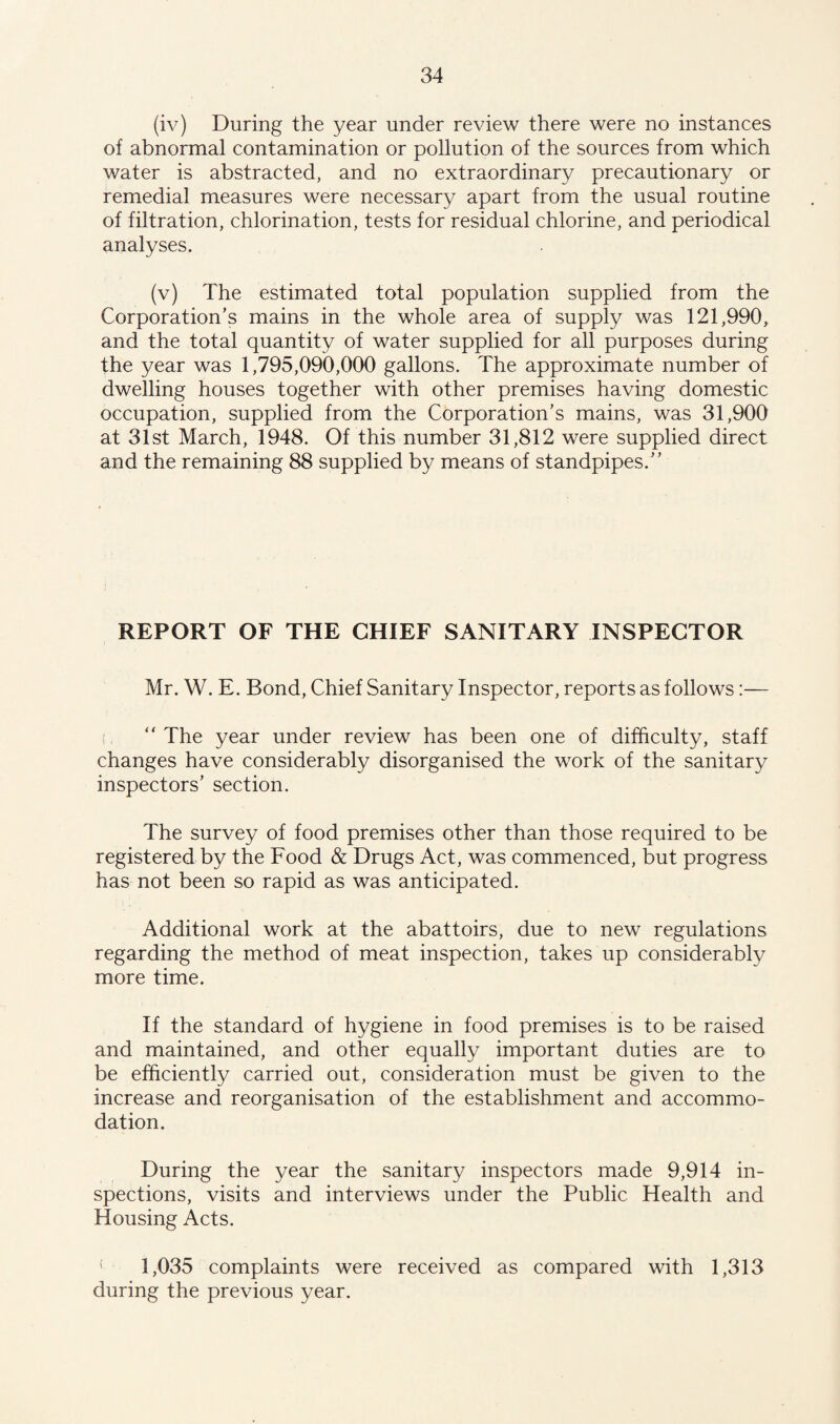 (iv) During the year under review there were no instances of abnormal contamination or pollution of the sources from which water is abstracted, and no extraordinary precautionary or remedial measures were necessary apart from the usual routine of filtration, chlorination, tests for residual chlorine, and periodical analyses. (v) The estimated total population supplied from the Corporation’s mains in the whole area of supply was 121,990, and the total quantity of water supplied for all purposes during the year was 1,795,090,000 gallons. The approximate number of dwelling houses together with other premises having domestic occupation, supplied from the Corporation’s mains, was 31,900 at 31st March, 1948. Of this number 31,812 were supplied direct and the remaining 88 supplied by means of standpipes.” REPORT OF THE CHIEF SANITARY INSPECTOR Mr. W. E. Bond, Chief Sanitary Inspector, reports as follows:— ” The year under review has been one of difficulty, staff changes have considerably disorganised the work of the sanitary inspectors’ section. The survey of food premises other than those required to be registered by the Food & Drugs Act, was commenced, but progress has not been so rapid as was anticipated. Additional work at the abattoirs, due to new regulations regarding the method of meat inspection, takes up considerably more time. If the standard of hygiene in food premises is to be raised and maintained, and other equally important duties are to be efficiently carried out, consideration must be given to the increase and reorganisation of the establishment and accommo¬ dation. During the year the sanitary inspectors made 9,914 in¬ spections, visits and interviews under the Public Health and Housing Acts. 1,035 complaints were received as compared with 1,313 during the previous year.