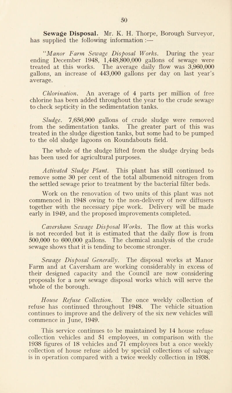 Sewage Disposal. Mr. K. H. Thorpe, Borough Surveyor, has supplied the following information :— “Manor Farm Sewage Disposal Works. During the year ending December 1948, 1,448,800,000 gallons of sewage were treated at this works. The average daily flow was 3,960,000 gallons, an increase of 443,000 gallons per day on last year's average. Chlorination. An average of 4 parts per million of free chlorine has been added throughout the year to the crude sewage to check septicity in the sedimentation tanks. Sludge. 7,656,900 gallons of crude sludge were removed from the sedimentation tanks. The greater part of this was treated in the sludge digestion tanks, but some had to be pumped to the old sludge lagoons on Roundabouts field. The whole of the sludge lifted from the sludge drying beds has been used for agricultural purposes. Activated Sludge Plant. This plant has still continued to remove some 30 per cent of the total albumenoid nitrogen from the settled sewage prior to treatment by the bacterial filter beds. Work on the renovation of two units of this plant was not commenced in 1948 owing to the non-delivery of new diffusers together with the necessary pipe work. Delivery will be made early in 1949, and the proposed improvements completed. Caver sham Sewage Disposal Works. The flow at this works is not recorded but it is estimated that the daily flow is from 500,000 to 600,000 gallons. The chemical analysis of the crude sewage shows that it is tending to become stronger. Sewage Disposal Generally. The disposal works at Manor Farm and at Caversham are working considerably in excess of their designed capacity and the Council are now considering proposals for a new sewage disposal works which will serve the whole of the borough. House Refuse Collection. The once weekly collection of refuse has continued throughout 1948. The vehicle situation continues to improve and the delivery of the six new vehicles will commence in June, 1949. This service continues to be maintained by 14 house refuse collection vehicles and 51 employees, in comparison with the 1938 figures of 18 vehicles and 71 employees but a once weekly collection of house refuse aided by special collections of salvage is in operation compared with a twice weekly collection in 1938.