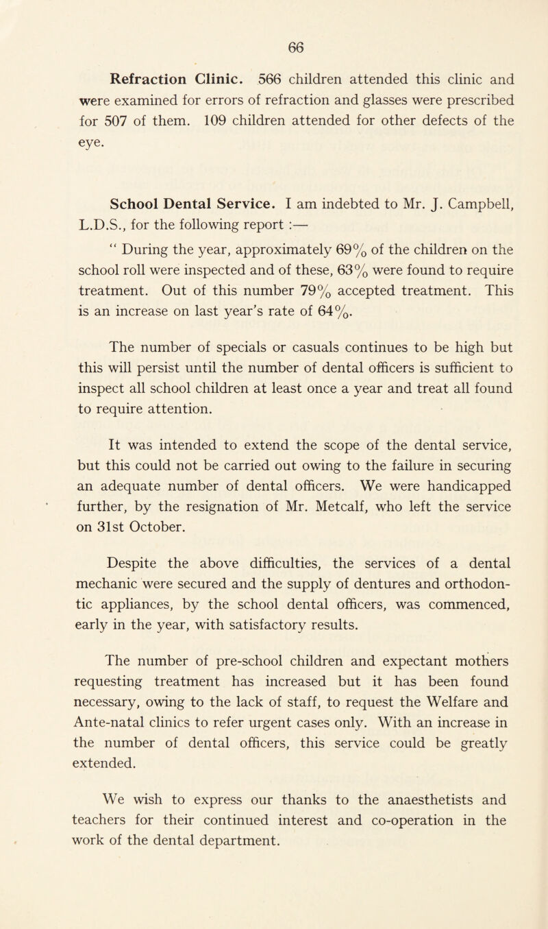 Refraction Clinic. 566 children attended this clinic and were examined for errors of refraction and glasses were prescribed for 507 of them. 109 children attended for other defects of the eye. School Dental Service. I am indebted to Mr. J. Campbell, L.D.S., for the following report :— “ During the year, approximately 69% of the children on the school roll were inspected and of these, 63% were found to require treatment. Out of this number 79% accepted treatment. This is an increase on last year’s rate of 64%. The number of specials or casuals continues to be high but this will persist until the number of dental officers is sufficient to inspect all school children at least once a year and treat all found to require attention. It was intended to extend the scope of the dental service, but this could not be carried out owing to the failure in securing an adequate number of dental officers. We were handicapped further, by the resignation of Mr. Metcalf, who left the service on 31st October. Despite the above difficulties, the services of a dental mechanic were secured and the supply of dentures and orthodon¬ tic appliances, by the school dental officers, was commenced, early in the year, with satisfactory results. The number of pre-school children and expectant mothers requesting treatment has increased but it has been found necessary, owing to the lack of staff, to request the Welfare and Ante-natal clinics to refer urgent cases only. With an increase in the number of dental officers, this service could be greatly extended. We wish to express our thanks to the anaesthetists and teachers for their continued interest and co-operation in the work of the dental department.