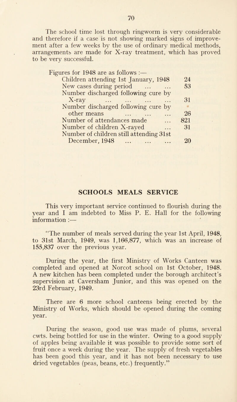 The school time lost through ringworm is very considerable and therefore if a case is not showing marked signs of improve¬ ment after a few weeks by the use of ordinary medical methods, arrangements are made for X-ray treatment, which has proved to be very successful. Figures for 1948 are as follows :— Children attending 1st January, 1948 24 New cases during period ... ... 53 Number discharged following cure by X-ray . 31 Number discharged following cure by other means ... ... ... 26 Number of attendances made ... 821 Number of children X-rayed ... 31 Number of children still attending 31st December, 1948 ... ... ... 20 SCHOOLS MEALS SERVICE This very important service continued to flourish during the year and I am indebted to Miss P. E. Hall for the following information :— “The number of meals served during the year 1st April, 1948, to 31st March, 1949, was 1,166,877, which was an increase of 155,837 over the previous year. During the year, the first Ministry of Works Canteen was completed and opened at Norcot school on 1st October, 1948. A new kitchen has been completed under the borough architect’s supervision at Caversham Junior, and this was opened on the 23rd February, 1949. There are 6 more school canteens being erected by the Ministry of Works, which should be opened during the coming year. During the season, good use was made of plums, several cwts. being bottled for use in the winter. Owing to a good supply of apples being available it was possible to provide some sort of fruit once a week during the year. The supply of fresh vegetables has been good this year, and it has not been necessary to use dried vegetables (peas, beans, etc.) frequently.”