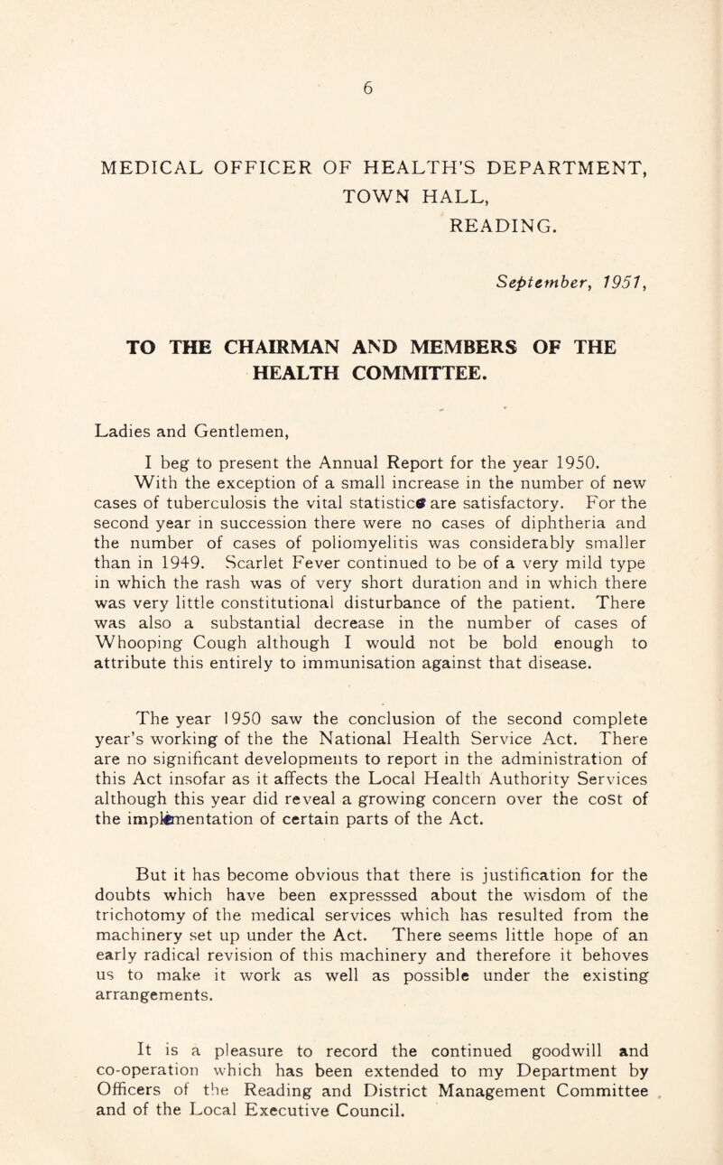 MEDICAL OFFICER OF HEALTH’S DEPARTMENT, TOWN HALL, READING. September, 1951, TO THE CHAIRMAN AND MEMBERS OF THE HEALTH COMMITTEE. Ladies and Gentlemen, I beg to present the Annual Report for the year 1950. With the exception of a small increase in the number of new cases of tuberculosis the vital statistic® are satisfactory. For the second year m succession there were no cases of diphtheria and the number of cases of poliomyelitis was considerably smaller than in 1949. Scarlet Fever continued to be of a very mild type in which the rash was of very short duration and in which there was very little constitutional disturbance of the patient. There was also a substantial decrease in the number of cases of Whooping Cough although I would not be bold enough to attribute this entirely to immunisation against that disease. The year 1950 saw the conclusion of the second complete year’s working of the the National Health Service Act. There are no significant developments to report in the administration of this Act insofar as it affects the Local Health Authority Services although this year did reveal a growing concern over the cost of the impl^entation of certain parts of the Act. But it has become obvious that there is justification for the doubts which have been expresssed about the wisdom of the trichotomy of the medical services which has resulted from the machinery set up under the Act. There seems little hope of an early radical revision of this machinery and therefore it behoves us to make it work as well as possible under the existing arrangements. It is a pleasure to record the continued goodwill and co-operation which has been extended to my Department by Officers of the Reading and District Management Committee and of the Local Executive Council.