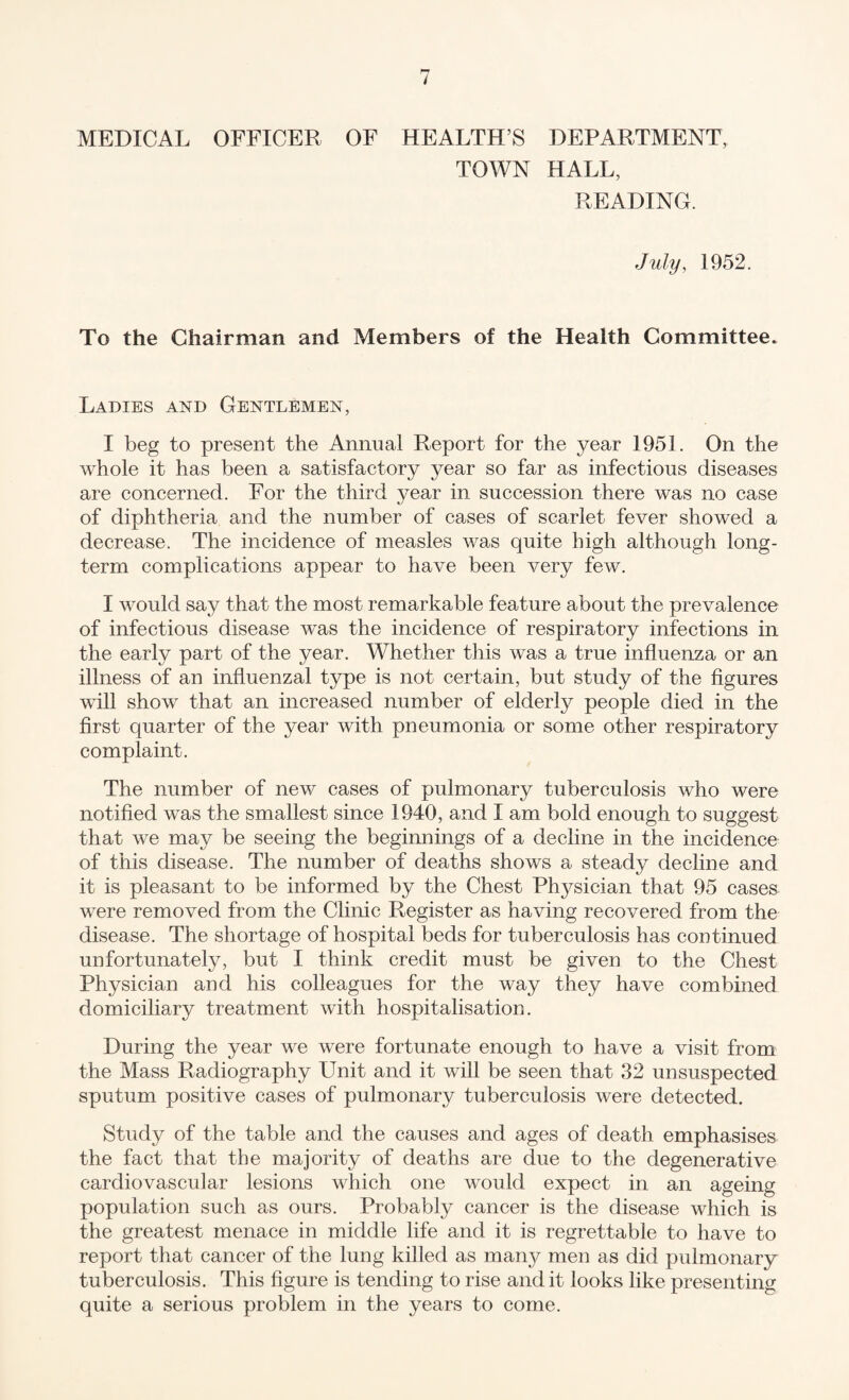 MEDICAL OFFICER OF HEALTH’S DEPARTMENT, TOWN HALL, READING. July, 1952. To the Chairman and Members of the Health Committee. Ladies and Gentlemen, I beg to present the Annual Report for the year 1951. On the whole it has been a satisfactory year so far as infectious diseases are concerned. For the third year in succession there was no case of diphtheria and the number of cases of scarlet fever showed a decrease. The incidence of measles was quite high although long¬ term complications appear to have been very few. I would say that the most remarkable feature about the prevalence of infectious disease was the incidence of respiratory infections in the early part of the year. Whether this was a true influenza or an illness of an influenzal type is not certain, but study of the figures will show that an increased number of elderly people died in the first quarter of the year with pneumonia or some other respiratory complaint. The number of new cases of pulmonary tuberculosis who were notified was the smallest since 1940, and I am bold enough to suggest that we may be seeing the beginnings of a decline in the incidence of this disease. The number of deaths shows a steady decline and it is pleasant to be informed by the Chest Physician that 95 cases were removed from the Clinic Register as having recovered from the disease. The shortage of hospital beds for tuberculosis has continued unfortunately, but I think credit must be given to the Chest Physician and his colleagues for the way they have combined domiciliary treatment with hospitalisation. During the year we were fortunate enough to have a visit from the Mass Radiography Unit and it will be seen that 32 unsuspected sputum positive cases of pulmonary tuberculosis were detected. Study of the table and the causes and ages of death emphasises the fact that the majority of deaths are due to the degenerative cardiovascular lesions which one would expect in an ageing population such as ours. Probably cancer is the disease which is the greatest menace in middle life and it is regrettable to have to report that cancer of the lung killed as man}?' men as did pulmonary tuberculosis. This figure is tending to rise and it looks like presenting quite a serious problem in the years to come.