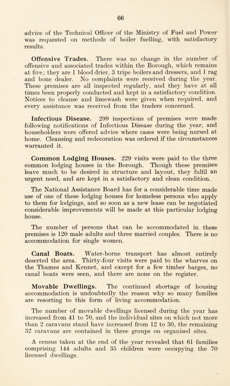 advice of the Technical Officer of the Ministry of Fuel and Power was requested on methods of boiler fuelling, with satisfactory results. Offensive Trades. There was no change in the number of offensive and associated trades within the Borough, which remains at five; they are 1 blood drier, 3 tripe boilers and dressers, and 1 rag and bone dealer. No complaints were received during the year. These premises are all inspected regularly, and they have at all times been properly conducted and kept in a satisfactory condition. Notices to cleanse and limewash were given when required, and every assistance was received from the traders concerned. Infectious Disease. 299 inspections of premises were made following notifications of Infectious Disease during the year, and householders were offered advice where cases were being nursed at home. Cleansing and redecoration was ordered if the circumstances warranted it. Common Lodging Houses. 229 visits were paid to the three common lodging houses in the Borough. Though these premises leave much to be desired in structure and layout, they fulfil an urgent need, and are kept in a satisfactory and clean condition. The National Assistance Board has for a considerable time made use of one of these lodging houses for homeless persons who apply to them for lodgings, and so soon as a new lease can be negotiated considerable improvements will be made at this particular lodging house. The number of persons that can be accommodated in these premises is 120 male adults and three married couples. There is no accommodation for single women. Canal Boats. Water-borne transport has almost entirely deserted the area. Thirty-four visits were paid to the wharves on the Thames and Kennet, and except for a few timber barges, no canal boats were seen, and there are none on the register. Movable Dwellings. The continued shortage of housing accommodation is undoubtedly the reason why so many families are resorting to this form of living accommodation. The number of movable dwellings licensed during the year has increased from 41 to 70, and the individual sites on which not more than 2 caravans stand have increased from 12 to 30, the remaining 32 caravans are contained in three groups on organised sites. A census taken at the end of the year revealed that 61 families comprising 144 adults and 35 children were occupying the 70 licensed dwellings.