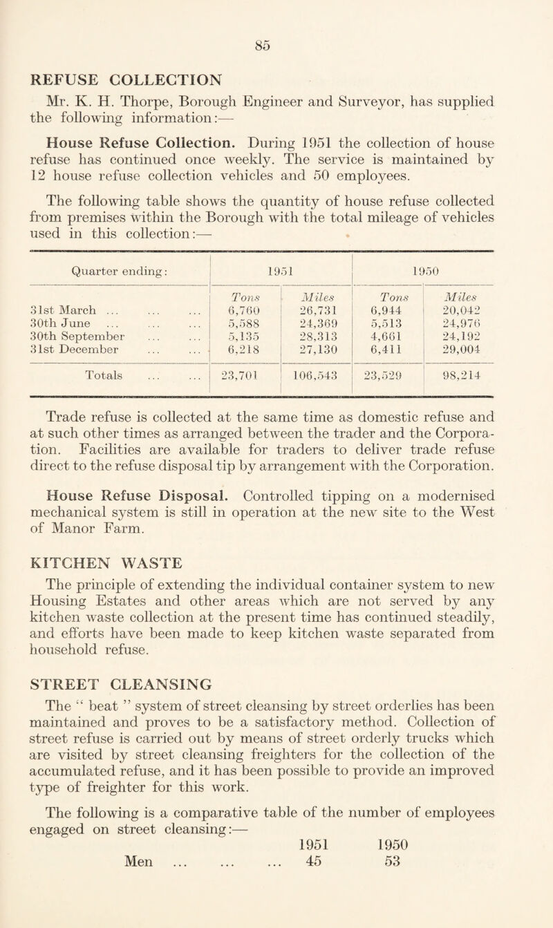 REFUSE COLLECTION Mr. K. H. Thorpe, Borough Engineer and Surveyor, has supplied the following information:— House Refuse Collection. During 1951 the collection of house refuse has continued once weekly. The service is maintained by 12 house refuse collection vehicles and 50 employees. The following table shows the quantity of house refuse collected from premises within the Borough with the total mileage of vehicles used in this collection:— Quarter ending: 1951 _ ...... . _ . . . 1950 Tons Miles Tons Miles 31st March ... 6,760 26,731 6,944 20,042 30th June 5,588 24,369 5,513 24,976 30th September 5,135 28,313 4,661 24,192 31st December ... ... 6,218 27,130 6,411 29,004 Totals 23,701 106,543 23,529 98,214 Trade refuse is collected at the same time as domestic refuse and at such other times as arranged between the trader and the Corpora¬ tion. Facilities are available for traders to deliver trade refuse direct to the refuse disposal tip by arrangement with the Corporation. House Refuse Disposal. Controlled tipping on a modernised mechanical system is still in operation at the new site to the West of Manor Farm. KITCHEN WASTE The principle of extending the individual container system to new Housing Estates and other areas which are not served by any kitchen waste collection at the present time has continued steadily, and efforts have been made to keep kitchen waste separated from household refuse. STREET CLEx\NSING The “ beat ” system of street cleansing by street orderlies has been maintained and proves to be a satisfactory method. Collection of street refuse is carried out by means of street orderly trucks which are visited by street cleansing freighters for the collection of the accumulated refuse, and it has been possible to provide an improved type of freighter for this work. The following is a comparative table of the number of employees engaged on street cleansing:— Men 1951 45 1950 53