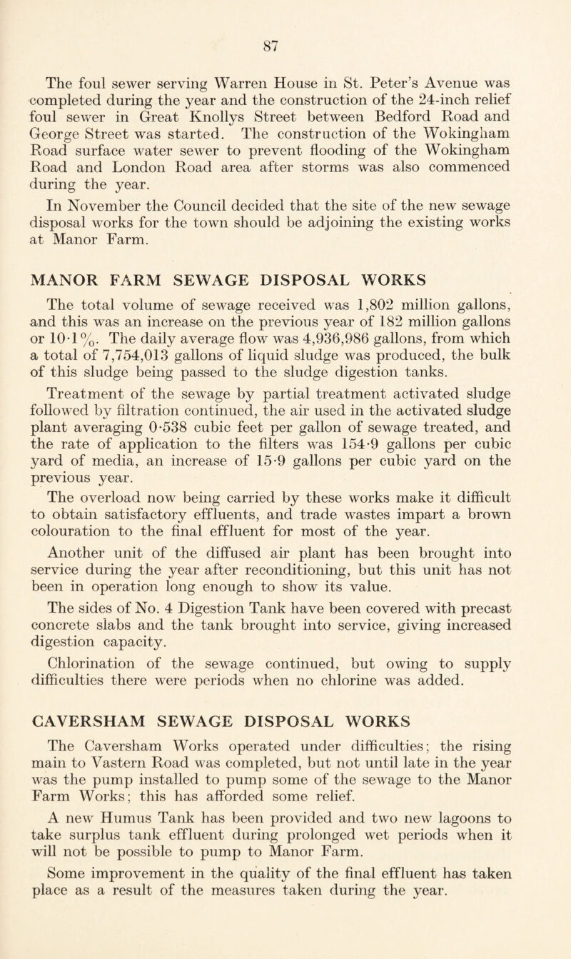The foul sewer serving Warren House in St. Peter’s Avenue was completed during the year and the construction of the 24-inch relief foul sewer in Great Knollys Street between Bedford Road and George Street was started. The construction of the Wokingham Road surface water sewer to prevent flooding of the Wokingham Road and London Road area after storms was also commenced during the year. In November the Council decided that the site of the new sewage disposal works for the town should be adjoining the existing works at Manor Farm. MANOR FARM SEWAGE DISPOSAL WORKS The total volume of sewage received was 1,802 million gallons, and this was an increase on the previous year of 182 million gallons or 10-1%. The daily average flow was 4,936,986 gallons, from which a total of 7,754,013 gallons of liquid sludge was produced, the bulk of this sludge being passed to the sludge digestion tanks. Treatment of the sewage by partial treatment activated sludge followed by filtration continued, the air used in the activated sludge plant averaging 0*538 cubic feet per gallon of sewage treated, and the rate of application to the filters was 154*9 gallons per cubic yard of media, an increase of 15*9 gallons per cubic yard on the previous year. The overload now being carried by these works make it difficult to obtain satisfactory effluents, and trade wastes impart a brown colouration to the final effluent for most of the year. Another unit of the diffused air plant has been brought into service during the year after reconditioning, but this unit has not been in operation long enough to show its value. The sides of No. 4 Digestion Tank have been covered with precast concrete slabs and the tank brought into service, giving increased digestion capacity. Chlorination of the sewage continued, but owing to supply difficulties there were periods when no chlorine was added. GAYERSHAM SEWAGE DISPOSAL WORKS The Caversham Works operated under difficulties; the rising main to Vastern Road was completed, but not until late in the year was the pump installed to pump some of the sewage to the Manor Farm Works; this has afforded some relief. A new Humus Tank has been provided and two new lagoons to take surplus tank effluent during prolonged wet periods when it will not be possible to pump to Manor Farm. Some improvement in the quality of the final effluent has taken place as a result of the measures taken during the year.