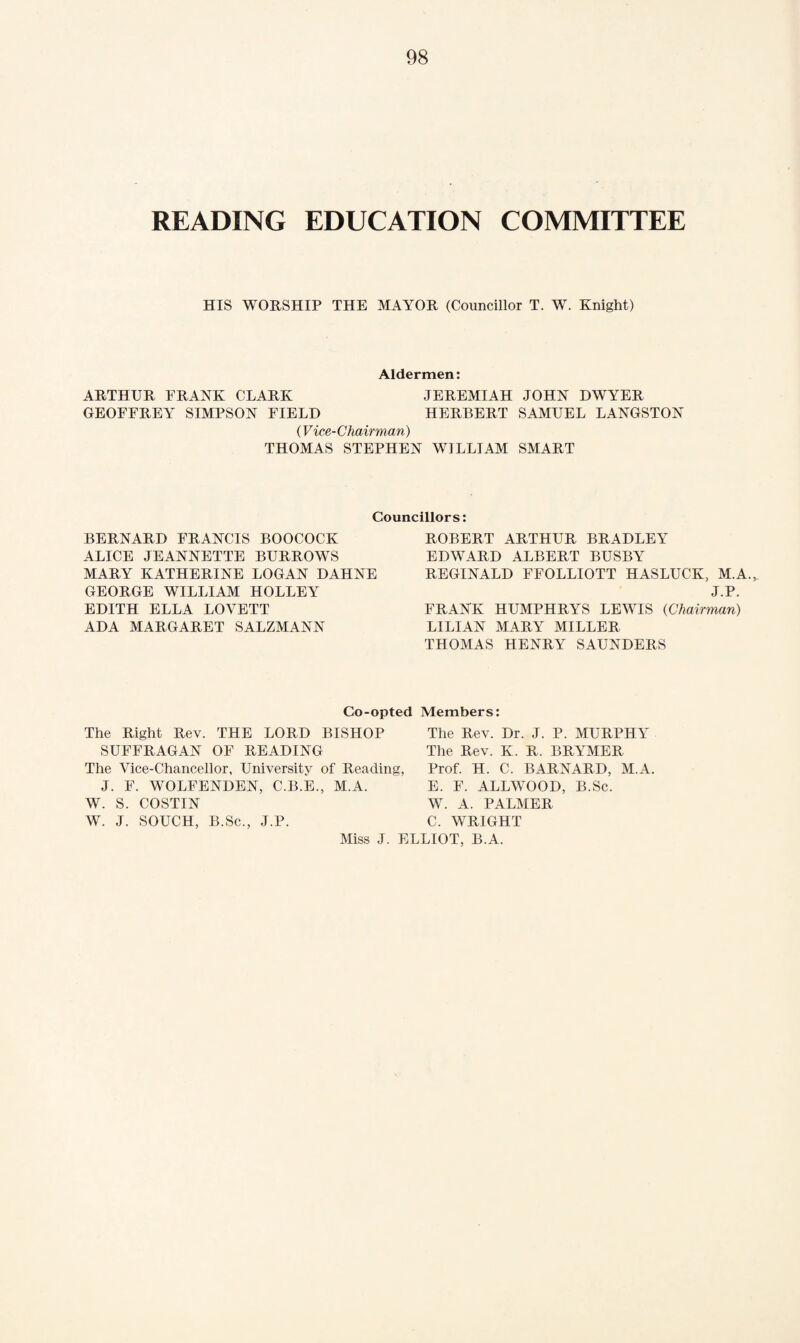 READING EDUCATION COMMITTEE HIS WORSHIP THE MAYOR (Councillor T. W. Knight) Aldermen: ARTHUR FRANK CLARK JEREMIAH JOHN DWYER GEOFFREY SIMPSON FIELD HERBERT SAMUEL LANGSTON ('Vice-Chairman) THOMAS STEPHEN WILLIAM SMART Councillors: BERNARD FRANCIS BOOCOCK ALICE JEANNETTE BURROWS MARY KATHERINE LOGAN DAHNE GEORGE WILLIAM HOLLEY EDITH ELLA LOVETT ADA MARGARET SALZMANN ROBERT ARTHUR BRADLEY EDWARD ALBERT BUSBY REGINALD FFOLLIOTT HASLUCK, M.A.,. J.P. FRANK HUMPHRYS LEWIS (Chairman) LILIAN MARY MILLER THOMAS HENRY SAUNDERS Co-opted Members: The Right Rev. THE LORD BISHOP SUFFRAGAN OF READING The Vice-Chancellor, University of Reading, J. F. WOLFENDEN, C.B.E., M.A. W. S. COSTIN The Rev. Dr. J. P. MURPHlr The Rev. K. R. BRYMER Prof. H. C. BARNARD, M.A. E. F. ALLWOOD, B.Sc. W. A. PALMER W. J. SOUCH, B.Sc., J.P. C. WRIGHT Miss J. ELLIOT, B.A.