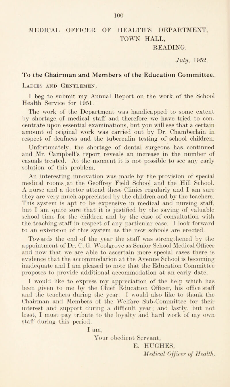 MEDICAL OFFICER OF HEALTH’S DEPARTMENT, TOWN HALL, READING. July, 1952. To the Chairman and Members of the Education Committee. Ladies and Gentlemen, I beg to submit my Annual Report on the work of the School Health Service for 1951. The work of the Department was handicapped to some extent by shortage of medical staff and therefore we have tried to con¬ centrate upon essential examinations, but you will see that a certain amount of original work was carried out by Dr. Chamberlain in respect of deafness and the tuberculin testing of school children. Unfortunately, the shortage of dental surgeons has continued and Mr. Campbell’s report reveals an increase in the number of casuals treated. At the moment it is not possible to see any early solution of this problem. An interesting innovation was made by the provision of special medical rooms at the Geoffrey Field School and the Hill School. A nurse and a doctor attend these Clinics regularlv and I am sure they are very much appreciated by the children and by the teachers. This system is apt to be expensive in medical and nursing staff, but I am quite sure that it is justified by the saving of valuable school time for the children and bv the ease of consultation with the teaching staff in respect of any particular case. I look forward to an extension of this system as the new schools are erected. Towards the end of the year the staff was strengthened by the appointment of Dr. C. G. Woolgrove as Senior School Medical Officer and now that we are able to ascertain more special cases there is evidence that the accommodation at the Avenue School is becoming inadequate and I am pleased to note that the Education Committee proposes to provide additional accommodation at an early date. I would like to express my appreciation of the help which has been given to me by the Chief Education Officer, his office staff and the teachers during the year. I would also like to thank the Chairman and Members of the Welfare Sub-Committee for their interest and support during a difficult year; and lastly, but not least, I must pay tribute to the loyalty and hard work of my own staff during this period. I am, Your obedient Servant, E. HUGHES, Medical Officer of Health.