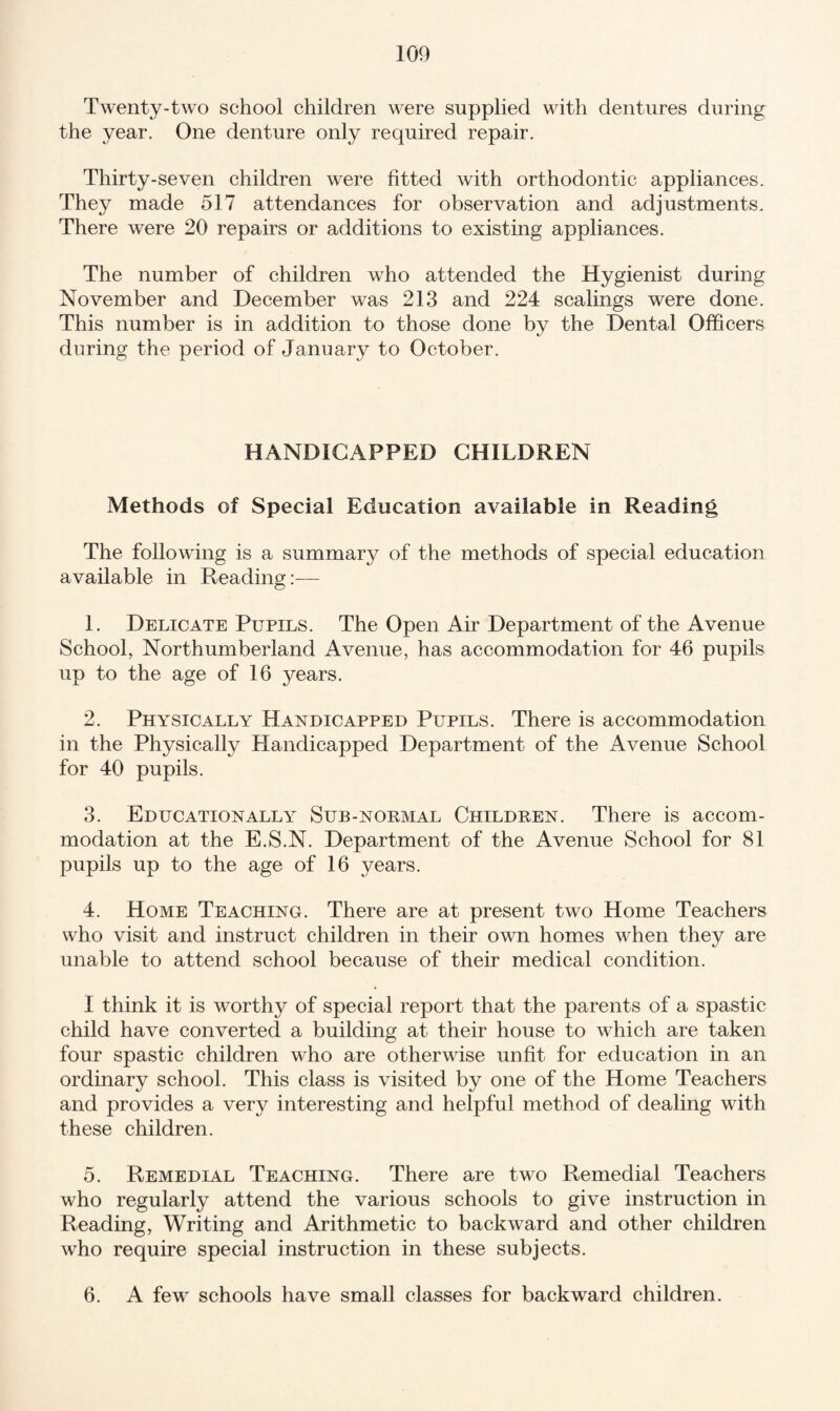 Twenty-two school children were supplied with dentures during the year. One denture only required repair. Thirty-seven children were fitted with orthodontic appliances. They made 517 attendances for observation and adjustments. There were 20 repairs or additions to existing appliances. The number of children who attended the Hygienist during November and December was 213 and 224 scalings were done. This number is in addition to those done by the Dental Officers during the period of January to October. HANDICAPPED CHILDREN Methods of Special Education available in Reading The following is a summary of the methods of special education available in Reading:— 1. Delicate Pupils. The Open Air Department of the Avenue School, Northumberland Avenue, has accommodation for 46 pupils up to the age of 16 years. 2. Physically Handicapped Pupils. There is accommodation in the Physically Handicapped Department of the Avenue School for 40 pupils. 3. Educationally Sub-normal Children. There is accom¬ modation at the E.S.N. Department of the Avenue School for 81 pupils up to the age of 16 years. 4. Home Teaching. There are at present two Home Teachers who visit and instruct children in their own homes when they are unable to attend school because of their medical condition. I think it is worthy of special report that the parents of a spastic child have converted a building at their house to which are taken four spastic children who are otherwise unfit for education in an ordinary school. This class is visited by one of the Home Teachers and provides a very interesting and helpful method of dealing with these children. 5. Remedial Teaching. There are two Remedial Teachers who regularly attend the various schools to give instruction in Reading, Writing and Arithmetic to backward and other children who require special instruction in these subjects. 6. A few schools have small classes for backward children.