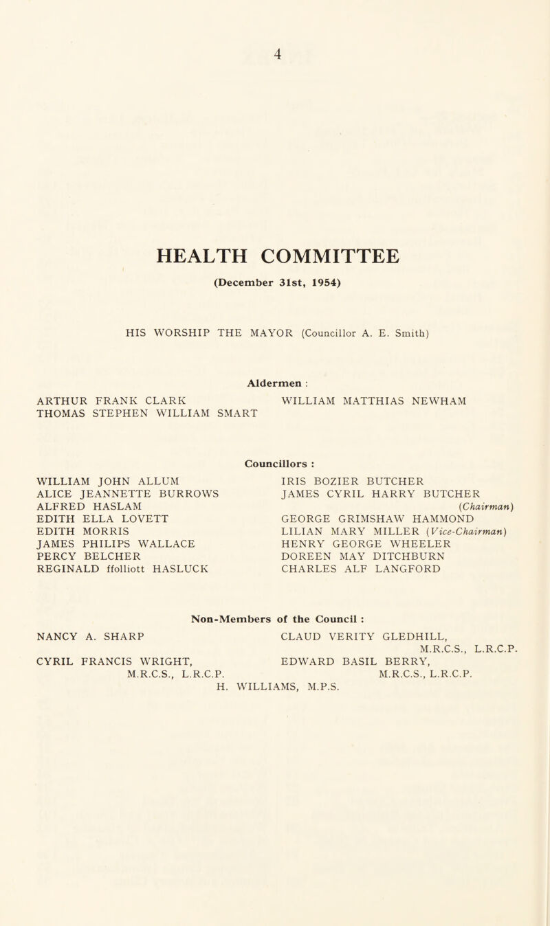 HEALTH COMMITTEE (December 31st, 1954) HIS WORSHIP THE MAYOR (Councillor A. E. Smith) Aldermen : ARTHUR FRANK CLARK WILLIAM MATTHIAS NEWHAM THOMAS STEPHEN WILLIAM SMART WILLIAM JOHN ALLUM ALICE JEANNETTE BURROWS ALFRED HASLAM EDITH ELLA LOVETT EDITH MORRIS JAMES PHILIPS WALLACE PERCY BELCHER REGINALD ffolliott HASLUCK Councillors : IRIS BOZIER BUTCHER JAMES CYRIL HARRY BUTCHER (Chairman) GEORGE GRIMSHAW HAMMOND LILIAN MARY MILLER (Vice-Chairman) HENRY GEORGE WHEELER DOREEN MAY DITCHBURN CHARLES ALF LANGFORD Non-Members of the Council : NANCY A. SHARP CLAUD VERITY GLEDHILL, M.R.C.S., CYRIL FRANCIS WRIGHT, EDWARD BASIL BERRY, M.R.C.S., L.R.C.P. M.R.C.S., L.R.C.P. H. WILLIAMS, M.P.S. L.R.C.P.