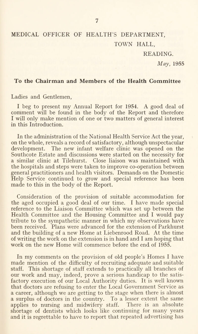 MEDICAL OFFICER OF HEALTH S DEPARTMENT, TOWN HALL, READING. May, 1955 To the Chairman and Members of the Health Committee Ladies and Gentlemen, I beg to present my Annual Report for 1954. A good deal of comment will be found in the body of the Report and therefore I will only make mention of one or two matters of general interest in this Introduction. In the administration of the National Health Service Act the year, on the whole, reveals a record of satisfactory, although unspectacular development. The new infant welfare clinic was opened on the Southcote Estate and discussions were started on the necessity for a similar clinic at Tilehurst. Close liaison was maintained with the hospitals and steps were taken to improve co-operation between general practitioners and health visitors. Demands on the Domestic Help Service continued to grow and special reference has been made to this in the body of the Report. Consideration of the provision of suitable accommodation for the aged occupied a good deal of our time. I have made special reference to the Liaison Committee which was set up between the Health Committee and the Housing Committee and I would pay tribute to the sympathetic manner in which my observations have been received. Plans were advanced for the extension of Parkhurst and the building of a new Home at Liebenrood Road. At the time of writing the work on the extension is in hand and I am hoping that work on the new Home will commence before the end of 1955. In my comments on the provision of old people’s Homes I have made mention of the difficulty of recruiting adequate and suitable staff. This shortage of staff extends to practically all branches of our work and may, indeed, prove a serious handicap to the satis¬ factory execution of our Local Authority duties. It is well known that doctors are refusing to enter the Local Government Service as a career, although we are getting to the stage when there is almost a surplus of doctors in the country. To a lesser extent the same applies to nursing and midwifery staff. There is an absolute shortage of dentists which looks like continuing for many years and it is regrettable to have to report that repeated advertising has