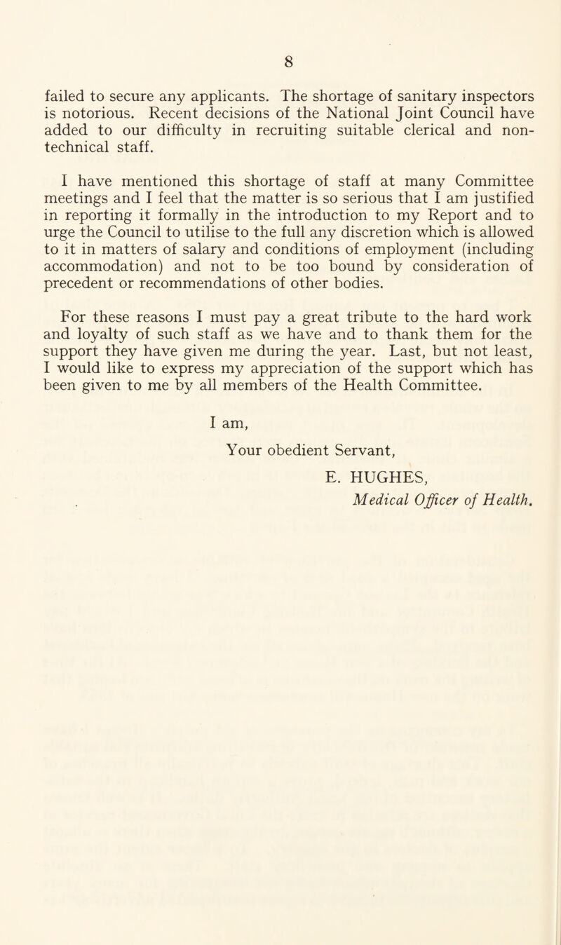 failed to secure any applicants. The shortage of sanitary inspectors is notorious. Recent decisions of the National Joint Council have added to our difficulty in recruiting suitable clerical and non¬ technical staff. I have mentioned this shortage of staff at many Committee meetings and I feel that the matter is so serious that I am justified in reporting it formally in the introduction to my Report and to urge the Council to utilise to the full any discretion which is allowed to it in matters of salary and conditions of employment (including accommodation) and not to be too bound by consideration of precedent or recommendations of other bodies. For these reasons I must pay a great tribute to the hard work and loyalty of such staff as we have and to thank them for the support they have given me during the year. Last, but not least, I would like to express my appreciation of the support which has been given to me by all members of the Health Committee. I am, Your obedient Servant, E. HUGHES, Medical Officer of Health.