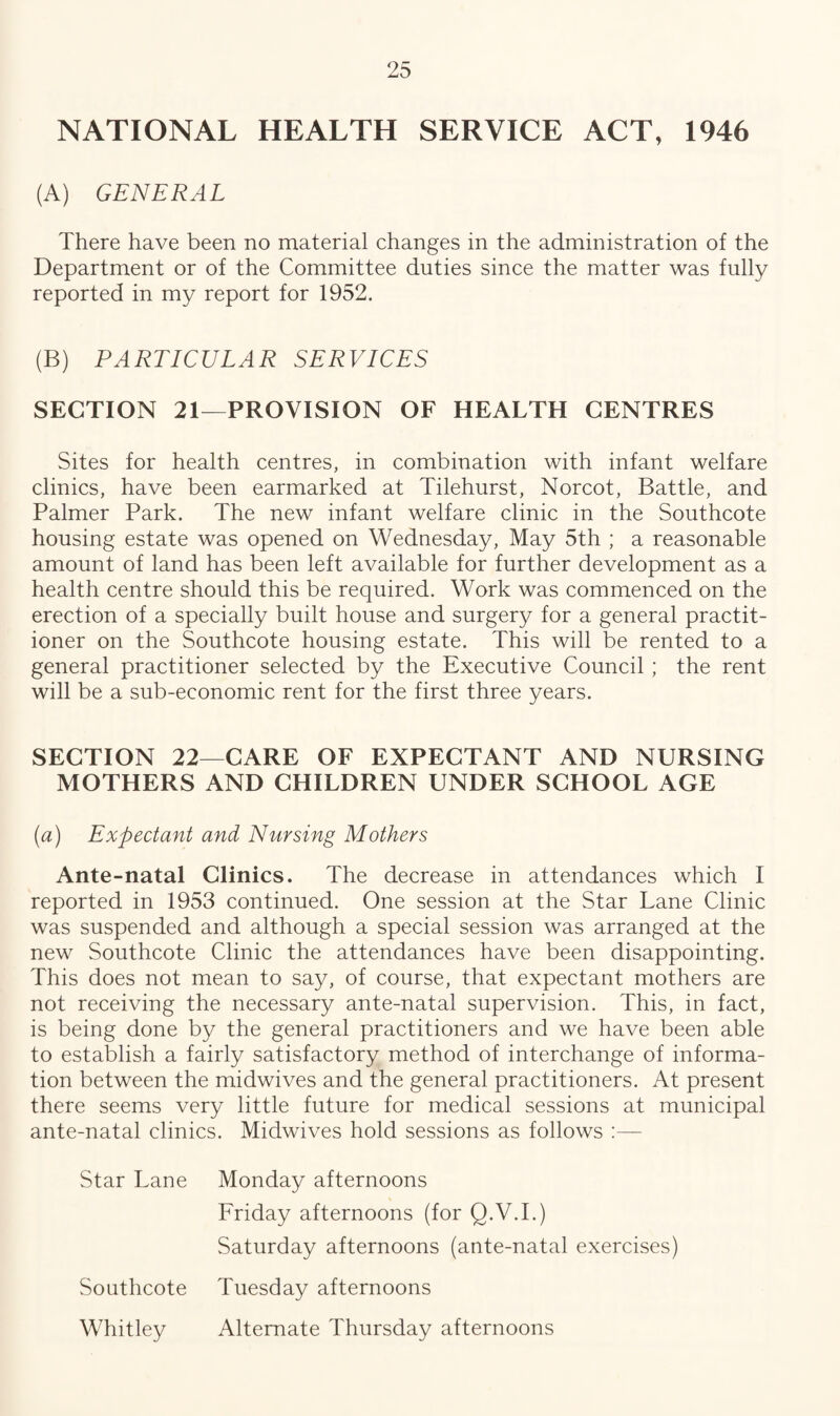 NATIONAL HEALTH SERVICE ACT, 1946 (A) GENERAL There have been no material changes in the administration of the Department or of the Committee duties since the matter was fully reported in my report for 1952. (B) PARTICULAR SERVICES SECTION 21—PROVISION OF HEALTH CENTRES Sites for health centres, in combination with infant welfare clinics, have been earmarked at Tilehurst, Norcot, Battle, and Palmer Park. The new infant welfare clinic in the Southcote housing estate was opened on Wednesday, May 5th ; a reasonable amount of land has been left available for further development as a health centre should this be required. Work was commenced on the erection of a specially built house and surgery for a general practit¬ ioner on the Southcote housing estate. This will be rented to a general practitioner selected by the Executive Council ; the rent will be a sub-economic rent for the first three years. SECTION 22—CARE OF EXPECTANT AND NURSING MOTHERS AND CHILDREN UNDER SCHOOL AGE (a) Expectant and Nursing Mothers Ante-natal Clinics. The decrease in attendances which I reported in 1953 continued. One session at the Star Lane Clinic was suspended and although a special session was arranged at the new Southcote Clinic the attendances have been disappointing. This does not mean to say, of course, that expectant mothers are not receiving the necessary ante-natal supervision. This, in fact, is being done by the general practitioners and we have been able to establish a fairly satisfactory method of interchange of informa¬ tion between the midwives and the general practitioners. At present there seems very little future for medical sessions at municipal ante-natal clinics. Midwives hold sessions as follows :— Star Lane Monday afternoons Friday afternoons (for Q.V.I.) Saturday afternoons (ante-natal exercises) Southcote Tuesday afternoons Whitley Alternate Thursday afternoons