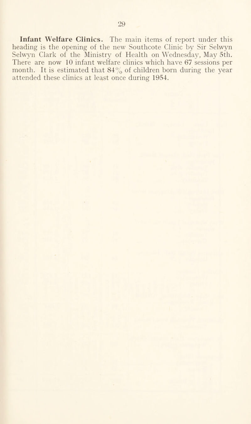 Infant Welfare Clinics. The main items of report under this heading is the opening of the new Southcote Clinic by Sir Selwyn Selwyn Clark of the Ministry of Health on Wednesday, May 5th. There are now 10 infant welfare clinics which have 67 sessions per month. It is estimated that 84% of children born during the year attended these clinics at least once during 1954.