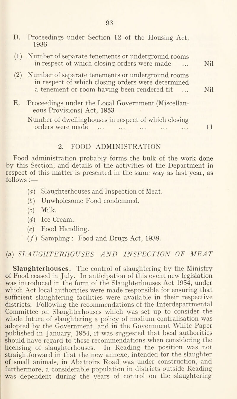 D. Proceedings under Section 12 of the Housing Act, 1936 (1) Number of separate tenements or underground rooms in respect of which closing orders were made ... Nil (2) Number of separate tenements or underground rooms in respect of which closing orders were determined a tenement or room having been rendered fit ... Nil E. Proceedings under the Local Government (Miscellan¬ eous Provisions) Act, 1953 Number of dwellinghouses in respect of which closing orders were made ... ... ... ... ... 11 2. FOOD ADMINISTRATION Food administration probably forms the bulk of the work done by this Section, and details of the activities of the Department in respect of this matter is presented in the same way as last year, as follows :— (a) Slaughterhouses and Inspection of Meat. (b) Unwholesome Food condemned. (c) Milk. (d) Ice Cream. (e) Food Handling. (/) Sampling : Food and Drugs Act, 1938. (a) SLAUGHTERHOUSES AND INSPECTION OF MEAT Slaughterhouses. The control of slaughtering by the Ministry of Food ceased in July. In anticipation of this event new legislation was introduced in the form of the Slaughterhouses Act 1954, under which Act local authorities were made responsible for ensuring that sufficient slaughtering facilities were available in their respective districts. Following the recommendations of the Interdepartmental Committee on Slaughterhouses which was set up to consider the whole future of slaughtering a policy of medium centralisation was adopted by the Government, and in the Government White Paper published in January, 1954, it was suggested that local authorities should have regard to these recommendations when considering the licensing of slaughterhouses. In Reading the position was not straightforward in that the new annexe, intended for the slaughter of small animals, in Abattoirs Road was under construction, and furthermore, a considerable population in districts outside Reading was dependent during the years of control on the slaughtering