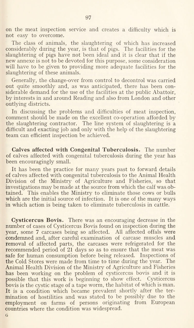 on the meat inspection service and creates a difficulty which is not easy to overcome. The class of animals, the slaughtering of which has increased considerably during the year, is that of pigs. The facilities for the slaughtering of pigs have not been ideal and it is clear that if the new annexe is not to be devoted for this purpose, some consideration will have to be given to providing more adequate facilities for the slaughtering of these animals. Generally, the change-over from control to decontrol was carried out quite smoothly and, as was anticipated, there has been con¬ siderable demand for the use of the facilities at the public Abattoir, by interests in and around Reading and also from London and other outlying districts. In discussing the problems and difficulties of meat inspection, comment should be made on the excellent co-operation afforded by the slaughtering contractor. The line system of slaughtering is a difficult and exacting job and only with the help of the slaughtering team can efficient inspection be achieved. Calves affected with Congenital Tuberculosis. The number of calves affected with congenital tuberculosis during the year has been encouragingly small. It has been the practice for many years past to forward details of calves affected with congenital tuberculosis to the Animal Health Division of the Ministry of Agriculture and Fisheries, so that investigations may be made at the source from which the calf was ob¬ tained. This enables the Ministry to eliminate those cows or bulls which are the initial source of infection. It is one of the many ways in which action is being taken to eliminate tuberculosis in cattle. Cysticercus Bovis. There was an encouraging decrease in the number of cases of Cysticercus Bovis found on inspection during the year, some 7 carcases being so affected. All affected offals were condemned and, after careful examination of carcase muscles and removal of affected parts, the carcases were refrigerated for the recommended period of 21 days so as to ensure that the meat was safe for human consumption before being released. Inspections of the Cold Stores were made from time to time during the year. The Animal Health Division of the Ministry of Agriculture and Fisheries has been working on the problem of cysticercus bovis and it is possible that this work is beginning to show effect. Cysticercus bovis is the cystic stage of a tape worm, the habitat of which is man. It is a condition which became prevalent shortly after the ter¬ mination of hostilities and was stated to be possibly due to the employment on farms of persons originating from European countries where the condition was widespread. G