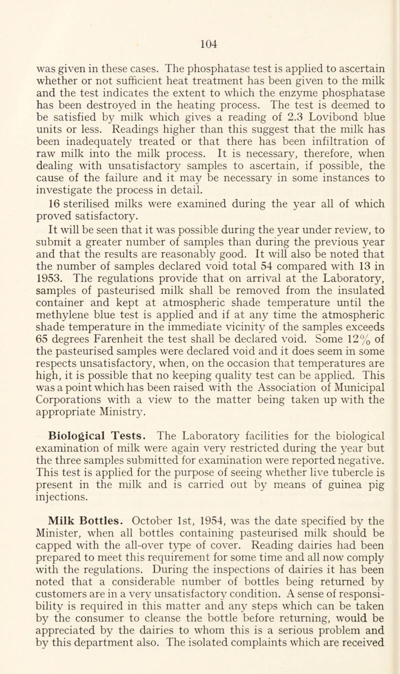was given in these cases. The phosphatase test is applied to ascertain whether or not sufficient heat treatment has been given to the milk and the test indicates the extent to which the enzyme phosphatase has been destroyed in the heating process. The test is deemed to be satisfied by milk which gives a reading of 2.3 Lovibond blue units or less. Readings higher than this suggest that the milk has been inadequately treated or that there has been infiltration of raw milk into the milk process. It is necessary, therefore, when dealing with unsatisfactory samples to ascertain, if possible, the cause of the failure and it may be necessary in some instances to investigate the process in detail. 16 sterilised milks were examined during the year all of which proved satisfactory. It will be seen that it was possible during the year under review, to submit a greater number of samples than during the previous year and that the results are reasonably good. It will also be noted that the number of samples declared void total 54 compared with 13 in 1953. The regulations provide that on arrival at the Laboratory, samples of pasteurised milk shall be removed from the insulated container and kept at atmospheric shade temperature until the methylene blue test is applied and if at any time the atmospheric shade temperature in the immediate vicinity of the samples exceeds 65 degrees Farenheit the test shall be declared void. Some 12% of the pasteurised samples were declared void and it does seem in some respects unsatisfactory, when, on the occasion that temperatures are high, it is possible that no keeping quality test can be applied. This was a point which has been raised with the Association of Municipal Corporations with a view to the matter being taken up with the appropriate Ministry. Biological Tests. The Laboratory facilities for the biological examination of milk were again very restricted during the year but the three samples submitted for examination were reported negative. This test is applied for the purpose of seeing whether live tubercle is present in the milk and is carried out by means of guinea pig injections. Milk Bottles. October 1st, 1954, was the date specified by the Minister, when all bottles containing pasteurised milk should be capped with the all-over type of cover. Reading dairies had been prepared to meet this requirement for some time and all now comply with the regulations. During the inspections of dairies it has been noted that a considerable number of bottles being returned by customers are in a very unsatisfactory condition. A sense of responsi¬ bility is required in this matter and any steps which can be taken by the consumer to cleanse the bottle before returning, would be appreciated by the dairies to whom this is a serious problem and by this department also. The isolated complaints which are received