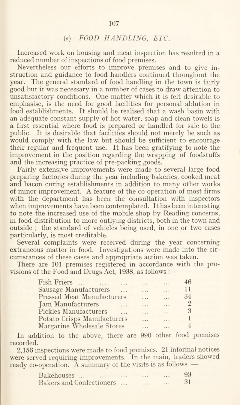 (e) FOOD HANDLING, ETC. Increased work on housing and meat inspection has resulted in a reduced number of inspections of food premises. Nevertheless our efforts to improve premises and to give in¬ struction and guidance to food handlers continued throughout the year. The general standard of food handling in the town is fairly good but it was necessary in a number of cases to draw attention to unsatisfactory conditions. One matter which it is felt desirable to emphasise, is the need for good facilities for personal ablution in food establishments. It should be realised that a wash basin with an adequate constant supply of hot water, soap and clean towels is a first essential where food is prepared or handled for sale to the public. It is desirable that facilities should not merely be such as would comply with the law but should be sufficient to encourage their regular and frequent use. It has been gratifying to note the improvement in the position regarding the wrapping of foodstuffs and the increasing practice of pre-packing goods. Fairly extensive improvements were made to several large food preparing factories during the year including bakeries, cooked meat and bacon curing establishments in addition to many other works of minor improvement. A feature of the co-operation of most firms with the department has been the consultation with inspectors when improvements have been contemplated. It has been interesting to note the increased use of the mobile shop by Reading concerns, in food distribution to more outlying districts, both in the town and outside ; the standard of vehicles being used, in one or two cases particularly, is most creditable. Several complaints were received during the year concerning extraneous matter in food. Investigations were made into the cir¬ cumstances of these cases and appropriate action was taken. There are 101 premises registered in accordance with the pro¬ visions of the Food and Drugs Act, 1938, as follows Fish Friers ... ... ... ... ... 46 Sausage Manufacturers ... ... ... 11 Pressed Meat Manufacturers ... ... 34 Jam Manufacturers ... ... ... 2 Pickles Manufacturers ... ... ... 3 Potato Crisps Manufacturers ... ... 1 Margarine Wholesale Stores ... ... 4 In addition to the above, there are 990 other food premises recorded. 2,156 inspections were made to food premises. 21 informal notices were served requiring improvements. In the main, traders showed ready co-operation. A summary of the visits is as follows :— Bakehouses ... ... ... ... ... 93 Bakers and Confectioners ... ... ... 31