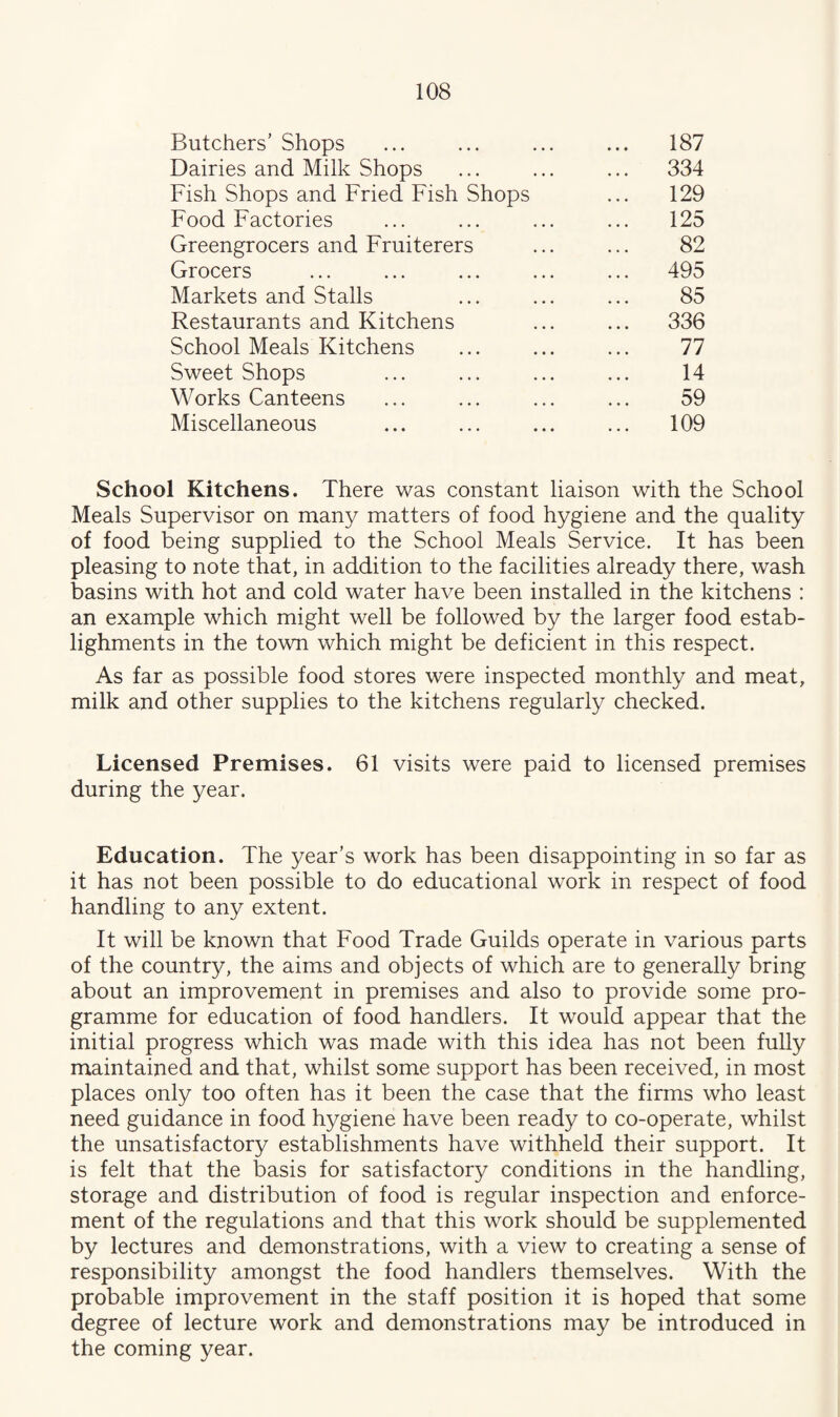 Butchers’ Shops 187 Dairies and Milk Shops ... 334 Fish Shops and Fried Fish Shops 129 Food Factories 125 Greengrocers and Fruiterers 82 Grocers ... 495 Markets and Stalls 85 Restaurants and Kitchens ... 336 School Meals Kitchens 77 Sweet Shops 14 Works Canteens 59 Miscellaneous 109 School Kitchens. There was constant liaison with the School Meals Supervisor on many matters of food hygiene and the quality of food being supplied to the School Meals Service. It has been pleasing to note that, in addition to the facilities already there, wash basins with hot and cold water have been installed in the kitchens : an example which might well be followed by the larger food estab- lighments in the town which might be deficient in this respect. As far as possible food stores were inspected monthly and meat, milk and other supplies to the kitchens regularly checked. Licensed Premises. 61 visits were paid to licensed premises during the year. Education. The year’s work has been disappointing in so far as it has not been possible to do educational work in respect of food handling to any extent. It will be known that Food Trade Guilds operate in various parts of the country, the aims and objects of which are to generally bring about an improvement in premises and also to provide some pro¬ gramme for education of food handlers. It would appear that the initial progress which was made with this idea has not been fully maintained and that, whilst some support has been received, in most places only too often has it been the case that the firms who least need guidance in food hygiene have been ready to co-operate, whilst the unsatisfactory establishments have withheld their support. It is felt that the basis for satisfactory conditions in the handling, storage and distribution of food is regular inspection and enforce¬ ment of the regulations and that this work should be supplemented by lectures and demonstrations, with a view to creating a sense of responsibility amongst the food handlers themselves. With the probable improvement in the staff position it is hoped that some degree of lecture work and demonstrations may be introduced in the coming year.