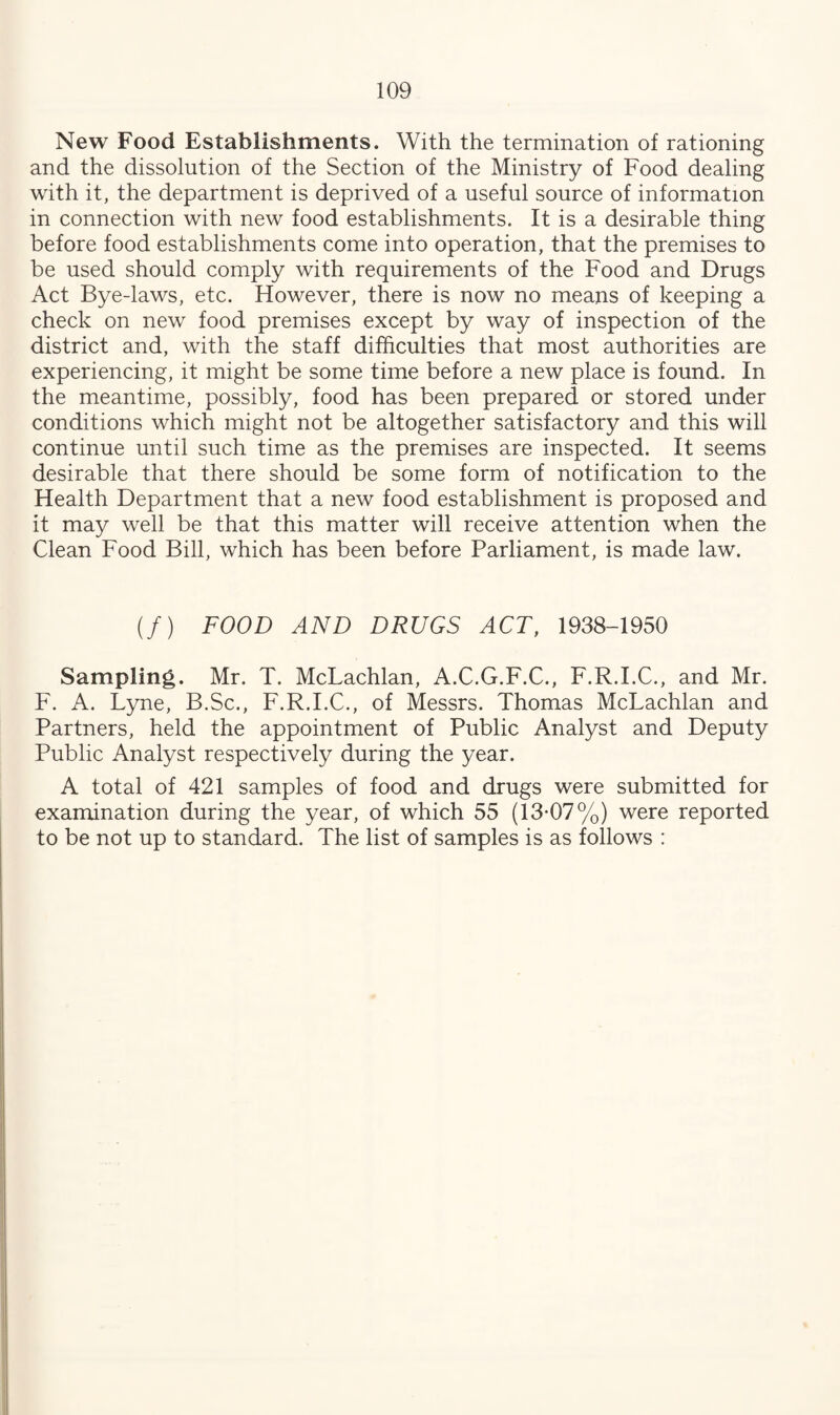 New Food Establishments. With the termination of rationing and the dissolution of the Section of the Ministry of Food dealing with it, the department is deprived of a useful source of information in connection with new food establishments. It is a desirable thing before food establishments come into operation, that the premises to be used should comply with requirements of the Food and Drugs Act Bye-laws, etc. However, there is now no means of keeping a check on new food premises except by way of inspection of the district and, with the staff difficulties that most authorities are experiencing, it might be some time before a new place is found. In the meantime, possibly, food has been prepared or stored under conditions which might not be altogether satisfactory and this will continue until such time as the premises are inspected. It seems desirable that there should be some form of notification to the Health Department that a new food establishment is proposed and it may well be that this matter will receive attention when the Clean Food Bill, which has been before Parliament, is made law. (/) FOOD AND DRUGS ACT, 1938-1950 Sampling. Mr. T. McLachlan, A.C.G.F.C., F.R.I.C., and Mr. F. A. Lyne, B.Sc., F.R.I.C., of Messrs. Thomas McLachlan and Partners, held the appointment of Public Analyst and Deputy Public Analyst respectively during the year. A total of 421 samples of food and drugs were submitted for examination during the year, of which 55 (13-07%) were reported to be not up to standard. The list of samples is as follows :