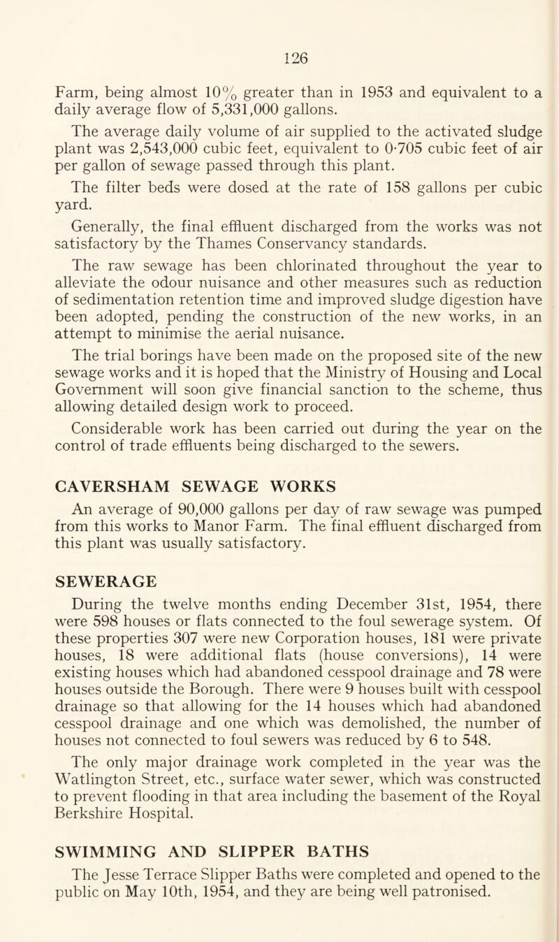 Farm, being almost 10% greater than in 1953 and equivalent to a daily average flow of 5,331,000 gallons. The average daily volume of air supplied to the activated sludge plant was 2,543,000 cubic feet, equivalent to 0*705 cubic feet of air per gallon of sewage passed through this plant. The filter beds were dosed at the rate of 158 gallons per cubic yard. Generally, the final effluent discharged from the works was not satisfactory by the Thames Conservancy standards. The raw sewage has been chlorinated throughout the year to alleviate the odour nuisance and other measures such as reduction of sedimentation retention time and improved sludge digestion have been adopted, pending the construction of the new works, in an attempt to minimise the aerial nuisance. The trial borings have been made on the proposed site of the new sewage works and it is hoped that the Ministry of Housing and Local Government will soon give financial sanction to the scheme, thus allowing detailed design work to proceed. Considerable work has been carried out during the year on the control of trade effluents being discharged to the sewers. CAVERSHAM SEWAGE WORKS An average of 90,000 gallons per day of raw sewage was pumped from this works to Manor Farm. The final effluent discharged from this plant was usually satisfactory. SEWERAGE During the twelve months ending December 31st, 1954, there were 598 houses or flats connected to the foul sewerage system. Of these properties 307 were new Corporation houses, 181 were private houses, 18 were additional flats (house conversions), 14 were existing houses which had abandoned cesspool drainage and 78 were houses outside the Borough. There were 9 houses built with cesspool drainage so that allowing for the 14 houses which had abandoned cesspool drainage and one which was demolished, the number of houses not connected to foul sewers was reduced by 6 to 548. The only major drainage work completed in the year was the Watlington Street, etc., surface water sewer, which was constructed to prevent flooding in that area including the basement of the Royal Berkshire Hospital. SWIMMING AND SLIPPER BATHS The Jesse Terrace Slipper Baths were completed and opened to the public on May 10th, 1954, and they are being well patronised.