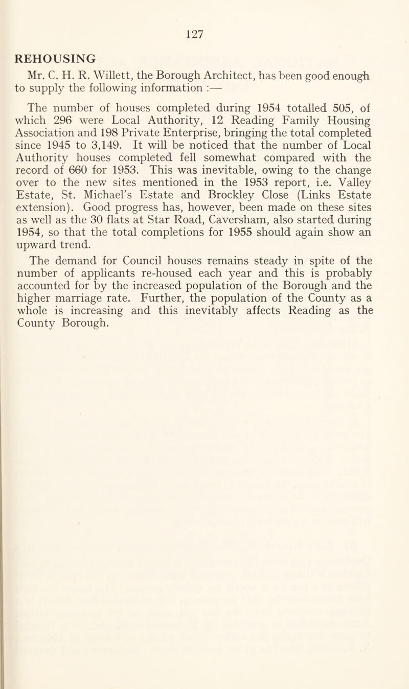 REHOUSING Mr. C. H. R. Willett, the Borough Architect, has been good enough to supply the following information :— The number of houses completed during 1954 totalled 505, of which 296 were Local Authority, 12 Reading Family Housing Association and 198 Private Enterprise, bringing the total completed since 1945 to 3,149. It will be noticed that the number of Local Authority houses completed fell somewhat compared with the record of 660 for 1953. This was inevitable, owing to the change over to the new sites mentioned in the 1953 report, i.e. Valley Estate, St. Michael’s Estate and Brockley Close (Links Estate extension). Good progress has, however, been made on these sites as well as the 30 flats at Star Road, Caversham, also started during 1954, so that the total completions for 1955 should again show an upward trend. The demand for Council houses remains steady in spite of the number of applicants re-housed each year and this is probably accounted for by the increased population of the Borough and the higher marriage rate. Further, the population of the County as a whole is increasing and this inevitably affects Reading as the County Borough.