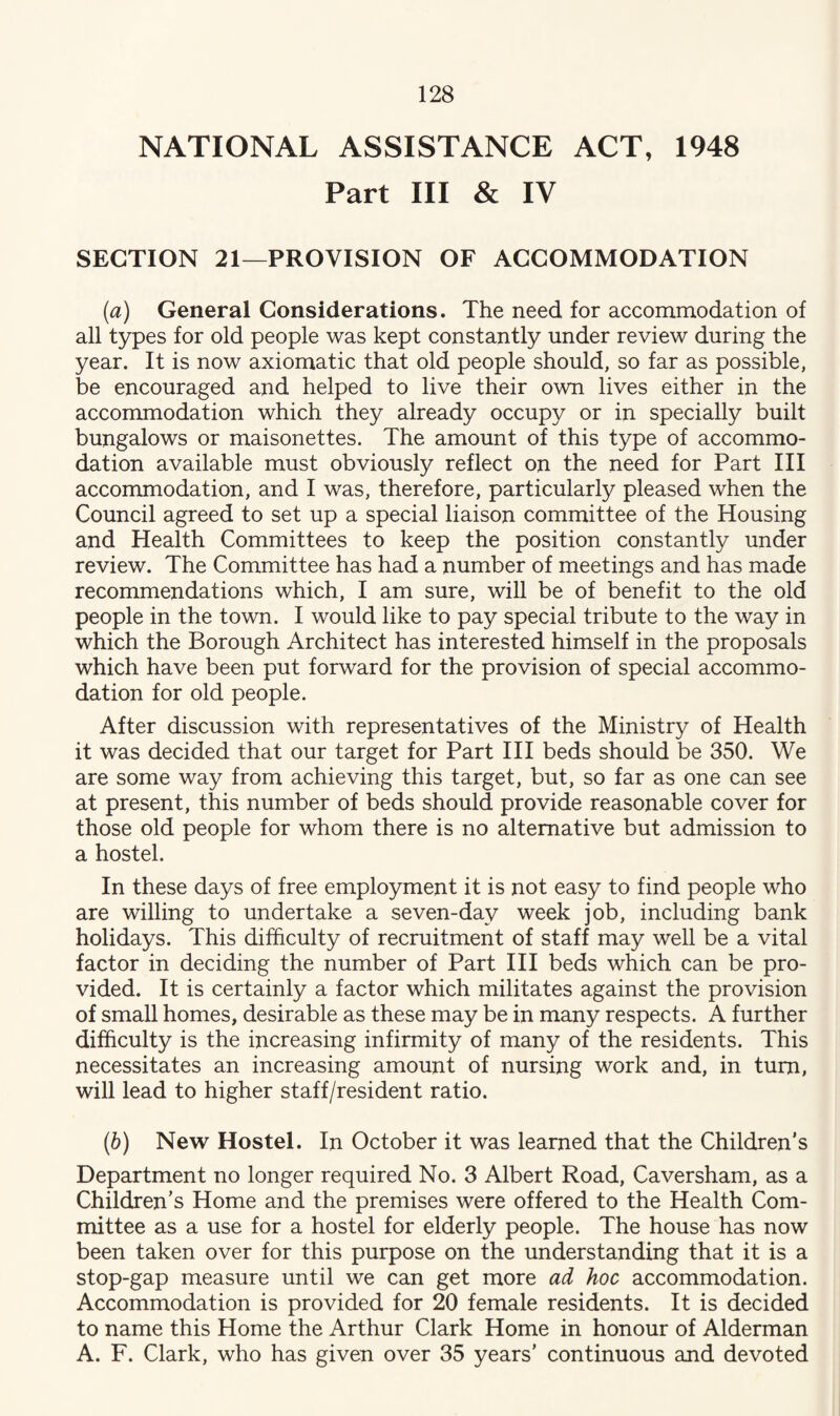 NATIONAL ASSISTANCE ACT, 1948 Part III & IV SECTION 21—PROVISION OF ACCOMMODATION (а) General Considerations. The need for accommodation of all types for old people was kept constantly under review during the year. It is now axiomatic that old people should, so far as possible, be encouraged and helped to live their own lives either in the accommodation which they already occupy or in specially built bungalows or maisonettes. The amount of this type of accommo¬ dation available must obviously reflect on the need for Part III accommodation, and I was, therefore, particularly pleased when the Council agreed to set up a special liaison committee of the Housing and Health Committees to keep the position constantly under review. The Committee has had a number of meetings and has made recommendations which, I am sure, will be of benefit to the old people in the town. I would like to pay special tribute to the way in which the Borough Architect has interested himself in the proposals which have been put forward for the provision of special accommo¬ dation for old people. After discussion with representatives of the Ministry of Health it was decided that our target for Part III beds should be 350. We are some way from achieving this target, but, so far as one can see at present, this number of beds should provide reasonable cover for those old people for whom there is no alternative but admission to a hostel. In these days of free employment it is not easy to find people who are willing to undertake a seven-day week job, including bank holidays. This difficulty of recruitment of staff may well be a vital factor in deciding the number of Part III beds which can be pro¬ vided. It is certainly a factor which militates against the provision of small homes, desirable as these may be in many respects. A further difficulty is the increasing infirmity of many of the residents. This necessitates an increasing amount of nursing work and, in turn, will lead to higher staff/resident ratio. (б) New Hostel. In October it was learned that the Children's Department no longer required No. 3 Albert Road, Caversham, as a Children’s Home and the premises were offered to the Health Com¬ mittee as a use for a hostel for elderly people. The house has now been taken over for this purpose on the understanding that it is a stop-gap measure until we can get more ad hoc accommodation. Accommodation is provided for 20 female residents. It is decided to name this Home the Arthur Clark Home in honour of Alderman A. F. Clark, who has given over 35 years’ continuous and devoted