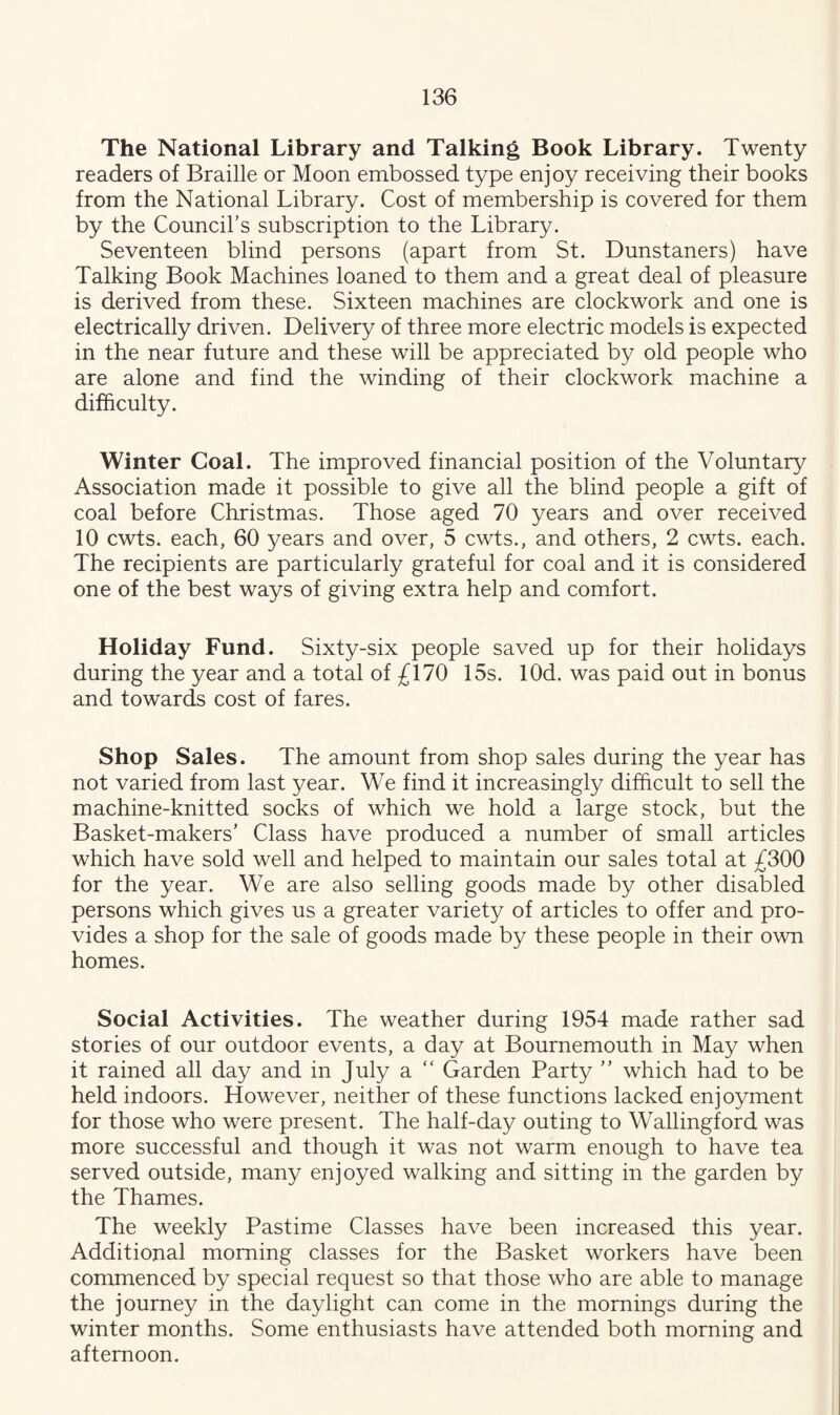 The National Library and Talking Book Library. Twenty readers of Braille or Moon embossed type enjoy receiving their books from the National Library. Cost of membership is covered for them by the Council’s subscription to the Library. Seventeen blind persons (apart from St. Dunstaners) have Talking Book Machines loaned to them and a great deal of pleasure is derived from these. Sixteen machines are clockwork and one is electrically driven. Delivery of three more electric models is expected in the near future and these will be appreciated by old people who are alone and find the winding of their clockwork machine a difficulty. Winter Coal. The improved financial position of the Voluntary Association made it possible to give all the blind people a gift of coal before Christmas. Those aged 70 years and over received 10 cwts. each, 60 years and over, 5 cwts., and others, 2 cwts. each. The recipients are particularly grateful for coal and it is considered one of the best ways of giving extra help and comfort. Holiday Fund. Sixty-six people saved up for their holidays during the year and a total of £170 15s. lOd. was paid out in bonus and towards cost of fares. Shop Sales. The amount from shop sales during the year has not varied from last year. We find it increasingly difficult to sell the machine-knitted socks of which we hold a large stock, but the Basket-makers’ Class have produced a number of small articles which have sold well and helped to maintain our sales total at £300 for the year. We are also selling goods made by other disabled persons which gives us a greater variety of articles to offer and pro¬ vides a shop for the sale of goods made by these people in their own homes. Social Activities. The weather during 1954 made rather sad stories of our outdoor events, a day at Bournemouth in May when it rained all day and in July a “ Garden Party ” which had to be held indoors. However, neither of these functions lacked enjoyment for those who were present. The half-day outing to Wallingford was more successful and though it was not warm enough to have tea served outside, many enjoyed walking and sitting in the garden by the Thames. The weekly Pastime Classes have been increased this year. Additional morning classes for the Basket workers have been commenced by special request so that those who are able to manage the journey in the daylight can come in the mornings during the winter months. Some enthusiasts have attended both morning and afternoon.