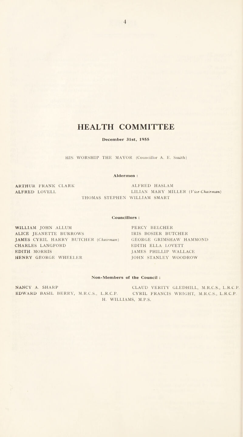 HEALTH COMMITTEE December 31st, 1955 HIS WORSHIP THE MAYOR (Councillor A. E. Smith) Aldermen : ARTHUR FRANK CLARK ALFRED HASLAM ALFRED LOVELL LILIAN MARY MILLER (Vice-Chairman) THOMAS STEPHEN WILLIAM SMART Councillors : WILLIAM JOHN ALLUM ALICE JEANETTE BURROWS JAMES CYRIL HARRY BUTCHER (Chairman) CHARLES LANGFORD EDITH MORRIS HENRY GEORGE WHEELER PERCY BELCHER IRIS BOSIER BUTCHER GEORGE GRIMSHAW HAMMOND EDITH ELLA LOVETT JAMES PHILLIP WALLACE JOHN STANLEY WOODROW Non-Members of the Council : NANCY A. SHARP EDWARD BASIL BERRY, M.R.C.S., CLAUD VERITY GLEDHILL, M.R.C.S., L.R.C.P. L.R.C.P. CYRIL FRANCIS WRIGHT, M.R.C.S., L.R.C.P. H. WILLIAMS, M.P.S.