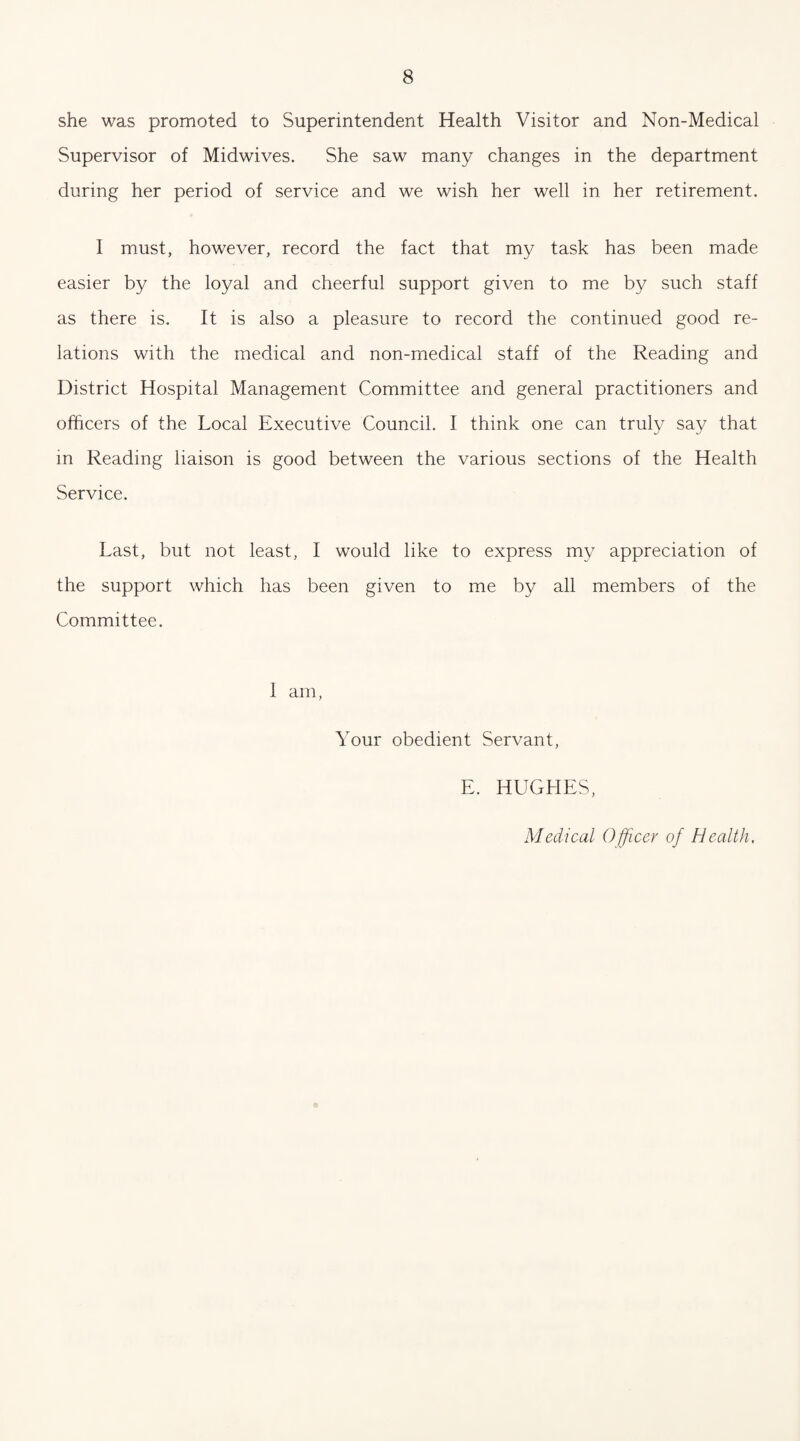 she was promoted to Superintendent Health Visitor and Non-Medical Supervisor of Midwives. She saw many changes in the department during her period of service and we wish her well in her retirement. I must, however, record the fact that my task has been made easier by the loyal and cheerful support given to me by such staff as there is. It is also a pleasure to record the continued good re¬ lations with the medical and non-medical staff of the Reading and District Hospital Management Committee and general practitioners and officers of the Local Executive Council. I think one can truly say that in Reading liaison is good between the various sections of the Health Service. Last, but not least, I would like to express my appreciation of the support which has been given to me by all members of the Committee. 1 am, Your obedient Servant, E. HUGHES, Medical Officer of Health.