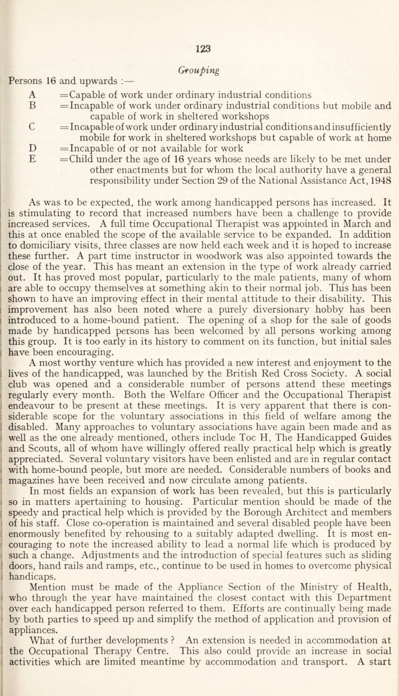 Grouping Persons 16 and upwards :— A = Capable of work under ordinary industrial conditions B = Incapable of work under ordinary industrial conditions but mobile and capable of work in sheltered workshops C = Incapable of work under ordinary industrial conditions and insufficiently mobile for work in sheltered workshops but capable of work at home D = Incapable of or not available for work E = Child under the age of 16 years whose needs are likely to be met under other enactments but for whom the local authority have a general responsibility under Section 29 of the National Assistance Act, 1948 As was to be expected, the work among handicapped persons has increased. It i is stimulating to record that increased numbers have been a challenge to provide increased services. A full time Occupational Therapist was appointed in March and , this at once enabled the scope of the available service to be expanded. In addition to domiciliary visits, three classes are now held each week and it is hoped to increase these further. A part time instructor in woodwork was also appointed towards the : close of the year. This has meant an extension in the type of work already carried out. It has proved most popular, particularly to the male patients, many of whom i are able to occupy themselves at something akin to their normal job. This has been shown to have an improving effect in their mental attitude to their disability. This improvement has also been noted where a purely diversionary hobby has been i introduced to a home-bound patient. The opening of a shop for the sale of goods made by handicapped persons has been welcomed by all persons working among this group. It is too early in its history to comment on its function, but initial sales j have been encouraging. A most worthy venture which has provided a new interest and enjoyment to the lives of the handicapped, was launched by the British Red Cross Society. A social club was opened and a considerable number of persons attend these meetings regularly every month. Both the Welfare Officer and the Occupational Therapist I endeavour to be present at these meetings. It is very apparent that there is con¬ siderable scope for the voluntary associations in this field of welfare among the disabled. Many approaches to voluntary associations have again been made and as ,| well as the one already mentioned, others include Toe H, The Handicapped Guides and Scouts, all of whom have willingly offered really practical help which is greatly appreciated. Several voluntary visitors have been enlisted and are in regular contact i with home-bound people, but more are needed. Considerable numbers of books and i magazines have been received and now circulate among patients. In most fields an expansion of work has been revealed, but this is particularly so in matters apertaining to housing. Particular mention should be made of the speedy and practical help which is provided by the Borough Architect and members of his staff. Close co-operation is maintained and several disabled people have been enormously benefited by rehousing to a suitably adapted dwelling. It is most en¬ couraging to note the increased ability to lead a normal life which is produced by such a change. Adjustments and the introduction of special features such as sliding I doors, hand rails and ramps, etc., continue to be used in homes to overcome physical i handicaps. Mention must be made of the Appliance Section of the Ministry of Health, i who through the year have maintained the closest contact with this Department j over each handicapped person referred to them. Efforts are continually being made i by both parties to speed up and simplify the method of application and provision of appliances. What of further developments ? An extension is needed in accommodation at the Occupational Therapy Centre. This also could provide an increase in social activities which are limited meantime by accommodation and transport. A start
