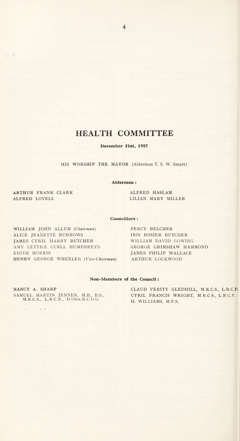 HEALTH COMMITTEE December 31st, 1957 HIS WORSHIP THE MAYOR (Alderman T. S. W. Smart) Aldermen : ARTHUR FRANK CLARK ALFRED LOVELL ALFRED HASLAM LILIAN MARY MILLER Councillors : WILLIAM JOHN ALLUM (Chairman) ALICE JEANETTE BURROWS JAMES CYRIL HARRY BUTCHER AMY LETTICE CURLL HUMPHREYS EDITH MORRIS HENRY GEORGE WHEELER (Vice-Chairman) Non-Members NANCY A. SHARP SAMUEL MARTIN JENNER, M.B., B.S., M.R.C.S., L.R.C.P., D.Obst.R.C.O.G. PERCY BELCHER IRIS BOSIER BUTCHER WILLIAM DAVID COWING GEORGE GRIMSHAW HAMMOND JAMES PHILIP WALLACE ARTHUR LOCKWOOD of the Council: CLAUD VERITY GLEDHILL, M.R.C.S., L.R.C.P. CYRIL FRANCIS WRIGHT, M.R.C.S., L.R.C.P. H. WILLIAMS, M.P.S.