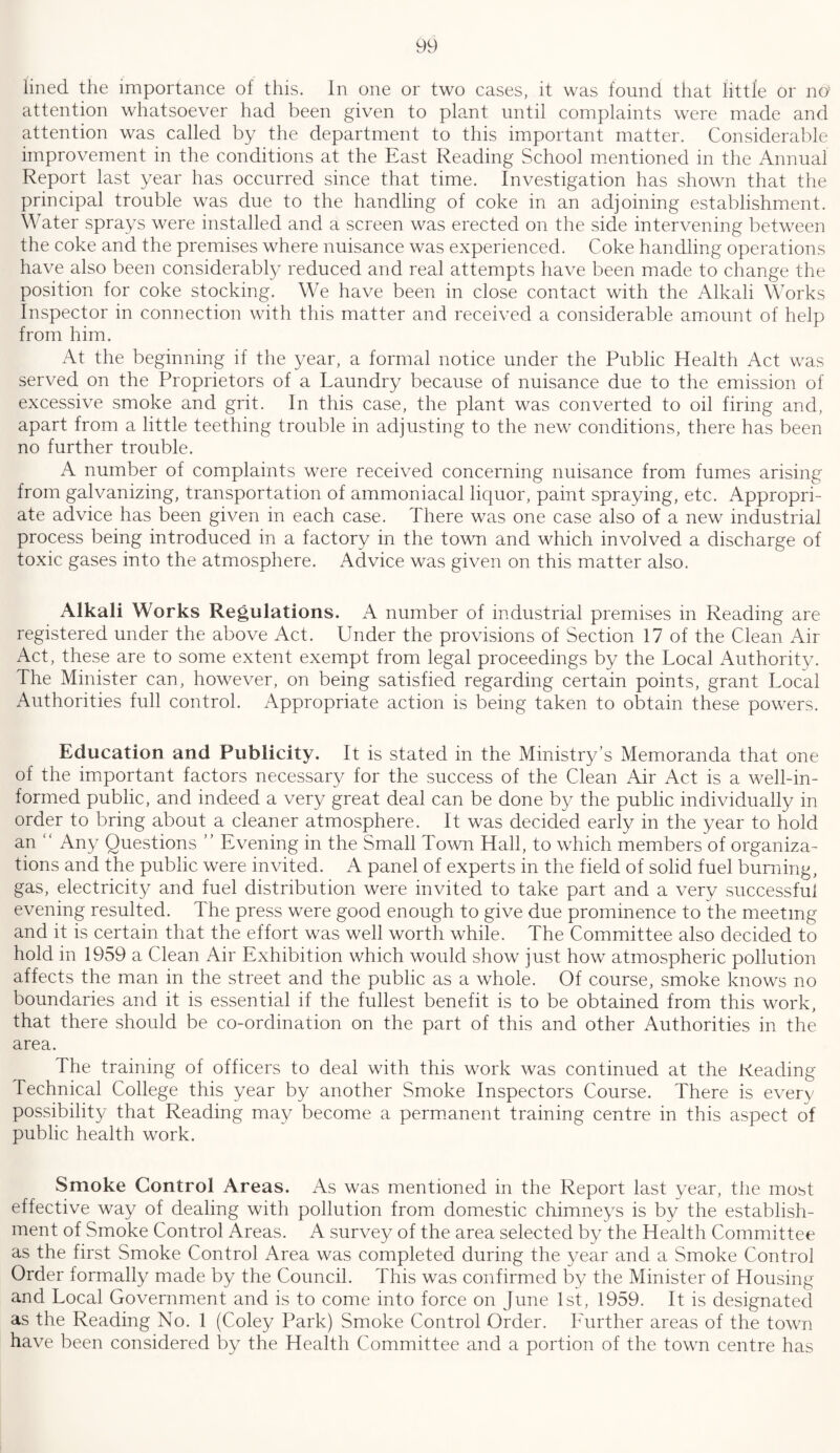 lined the importance of this. In one or two cases, it was found that little or no’ attention whatsoever had been given to plant until complaints were made and attention was called by the department to this important matter. Considerable improvement in the conditions at the East Reading School mentioned in the Annual Report last year has occurred since that time. Investigation has shown that the principal trouble was due to the handling of coke in an adjoining establishment. Water sprays were installed and a screen was erected on the side intervening between the coke and the premises where nuisance was experienced. Coke handling operations have also been considerably reduced and real attempts have been made to change the position for coke stocking. We have been in close contact with the Alkali Works Inspector in connection with this matter and received a considerable amount of help from him. At the beginning if the year, a formal notice under the Public Health Act was served on the Proprietors of a Laundry because of nuisance due to the emission of excessive smoke and grit. In this case, the plant was converted to oil firing and, apart from a little teething trouble in adjusting to the new conditions, there has been no further trouble. A number of complaints were received concerning nuisance from fumes arising from galvanizing, transportation of ammoniacal liquor, paint spraying, etc. Appropri¬ ate advice has been given in each case. There was one case also of a new industrial process being introduced in a factory in the town and which involved a discharge of toxic gases into the atmosphere. Advice was given on this matter also. Alkali Works Regulations. A number of industrial premises in Reading are registered under the above Act. Under the provisions of Section 17 of the Clean Air Act, these are to some extent exempt from legal proceedings by the Local Authority. The Minister can, however, on being satisfied regarding certain points, grant Local Authorities full control. Appropriate action is being taken to obtain these powers. Education and Publicity. It is stated in the Ministry’s Memoranda that one of the important factors necessary for the success of the Clean Air Act is a well-in¬ formed public, and indeed a very great deal can be done by the public individually in order to bring about a cleaner atmosphere. It was decided early in the year to hold an “ Any Questions ” Evening in the Small Town Hall, to which members of organiza¬ tions and the public were invited. A panel of experts in the field of solid fuel burning, gas, electricity and fuel distribution were invited to take part and a very successful evening resulted. The press were good enough to give due prominence to the meeting and it is certain that the effort was well worth while. The Committee also decided to hold in 1959 a Clean Air Exhibition which would show just how atmospheric pollution affects the man in the street and the public as a whole. Of course, smoke knows no boundaries and it is essential if the fullest benefit is to be obtained from this work, that there should be co-ordination on the part of this and other Authorities in the area. The training of officers to deal with this work was continued at the Reading Technical College this year by another Smoke Inspectors Course. There is every possibility that Reading may become a permanent training centre in this aspect of public health work. Smoke Control Areas. As was mentioned in the Report last year, the most effective way of dealing with pollution from domestic chimneys is by the establish¬ ment of Smoke Control Areas. A survey of the area selected by the Health Committee as the first Smoke Control Area was completed during the year and a Smoke Control Order formally made by the Council. This was confirmed by the Minister of Housing and Local Government and is to come into force on June 1st, 1959. It is designated as the Reading No. 1 (Coley Park) Smoke Control Order. Further areas of the town have been considered by the Health Committee and a portion of the town centre has