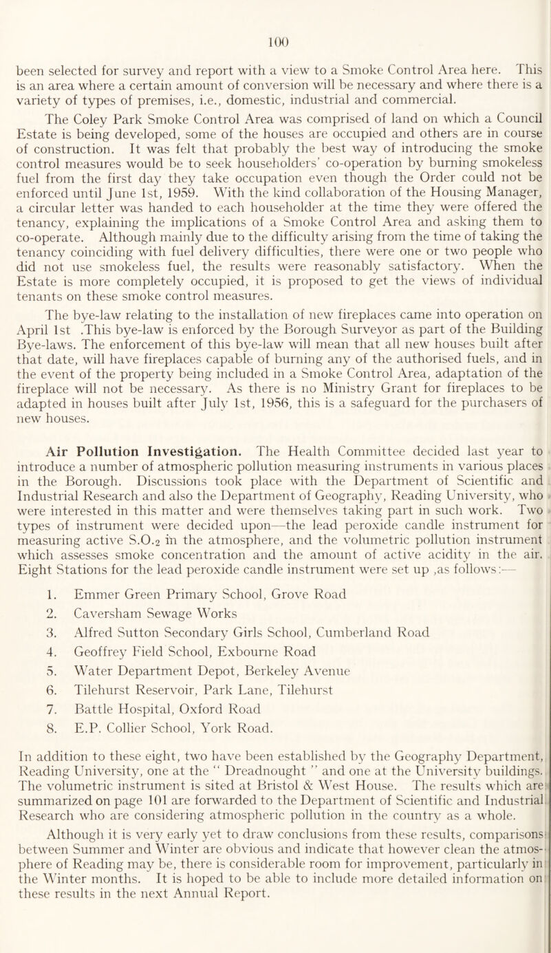been selected for survey and report with a view to a Smoke Control Area here. This is an area where a certain amount of conversion will be necessary and where there is a variety of types of premises, i.e., domestic, industrial and commercial. The Coley Park Smoke Control Area was comprised of land on which a Council Estate is being developed, some of the houses are occupied and others are in course of construction. It was felt that probably the best way of introducing the smoke control measures would be to seek householders’ co-operation by burning smokeless fuel from the first day they take occupation even though the Order could not be enforced until June 1st, 1959. With the kind collaboration of the Housing Manager, a circular letter was handed to each householder at the time they were offered the tenancy, explaining the implications of a Smoke Control Area and asking them to co-operate. Although mainly due to the difficulty arising from the time of taking the tenancy coinciding with fuel delivery difficulties, there were one or two people who did not use smokeless fuel, the results were reasonably satisfactory. When the Estate is more completely occupied, it is proposed to get the views of individual tenants on these smoke control measures. The bye-law relating to the installation of new fireplaces came into operation on April 1st .This bye-law is enforced by the Borough Surveyor as part of the Building Bye-laws. The enforcement of this bye-law will mean that all new houses built after that date, will have fireplaces capable of burning any of the authorised fuels, and in the event of the property being included in a Smoke Control Area, adaptation of the fireplace will not be necessary. As there is no Ministry Grant for fireplaces to be adapted in houses built after July 1st, 1956, this is a safeguard for the purchasers of new houses. Air Pollution Investigation. The Health Committee decided last year to introduce a number of atmospheric pollution measuring instruments in various places in the Borough. Discussions took place with the Department of Scientific and Industrial Research and also the Department of Geography, Reading University, who were interested in this matter and were themselves taking part in such work. Two types of instrument were decided upon—the lead peroxide candle instrument for measuring active S.0.2 in the atmosphere, and the volumetric pollution instrument which assesses smoke concentration and the amount of active acidity in the air. Eight Stations for the lead peroxide candle instrument were set up ,as follows:— 1. Emmer Green Primary School, Grove Road 2. Caversham Sewage Works 3. Alfred Sutton Secondary Girls School, Cumberland Road 4. Geoffrey Field School, Exbourne Road 5. Water Department Depot, Berkeley Avenue 6. Tilehurst Reservoir, Park Lane, Tilehurst 7. Battle Hospital, Oxford Road 8. E.P. Collier School, York Road. In addition to these eight, two have been established by the Geography Department, Reading University, one at the “ Dreadnought ” and one at the University buildings. The volumetric instrument is sited at Bristol & West House. The results which are summarized on page 101 are forwarded to the Department of Scientific and Industrial Research who are considering atmospheric pollution in the country as a whole. Although it is very early yet to draw conclusions from these results, comparisons' between Summer and Winter are obvious and indicate that however clean the atmos¬ phere of Reading may be, there is considerable room for improvement, particularly in the Winter months. It is hoped to be able to include more detailed information on these results in the next Annual Report.