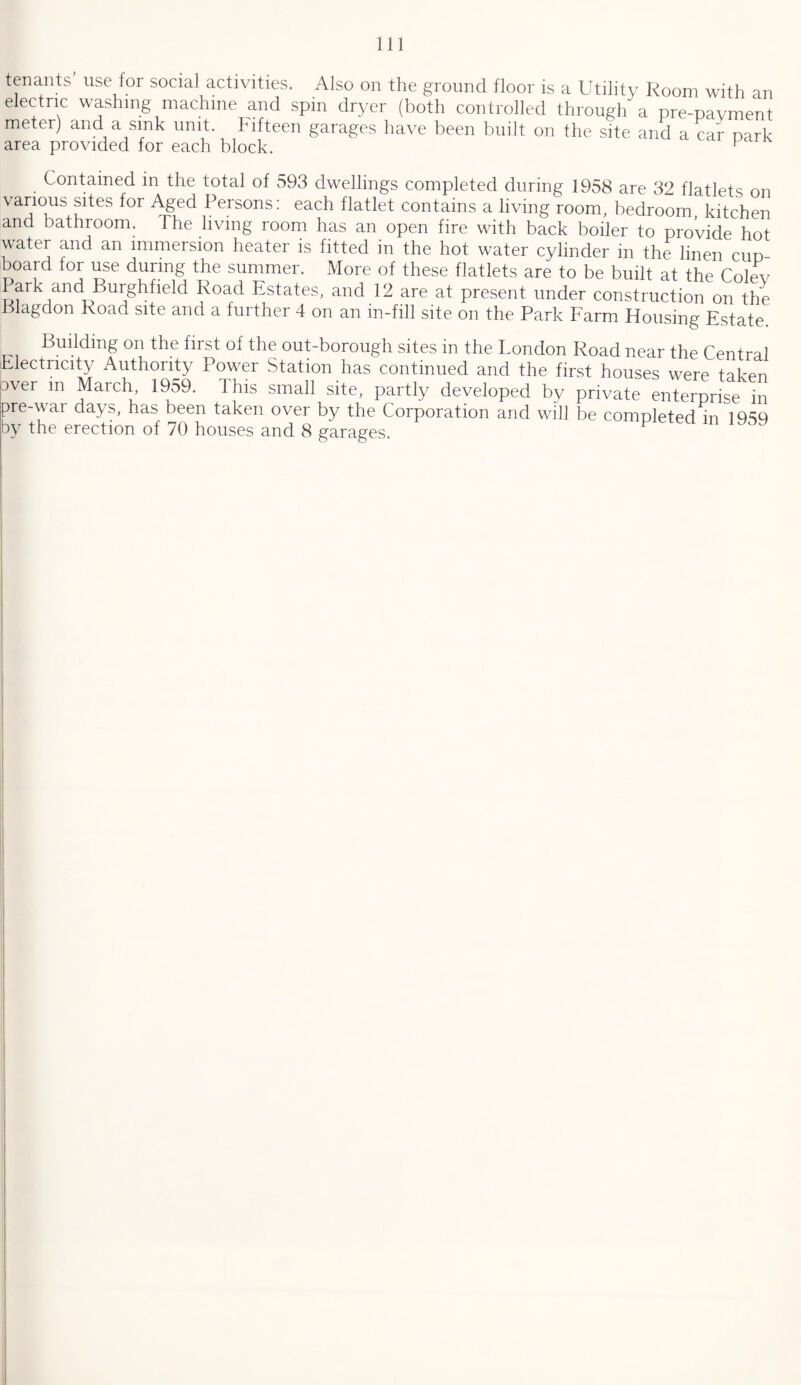 tenants use for social activities. Also on the ground floor is a Utility Room with an electric washing machine and spin dryer (both controlled through a pre-payment meter) and a sink unit. Fifteen garages have been built on the site and a car nark area provided for each block. p Contained in the total of 593 dwellings completed during 1958 are 32 flatlets on various sites for Aged Persons: each flatlet contains a living room, bedroom, kitchen and bathroom. The living room has an open fire with back boiler to provide hot water and an immersion heater is fitted in the hot water cylinder in the linen cup board for use during the summer. More of these flatlets are to be built at the Colev Park and Burghfield Road Estates, and 12 are at present under construction on the Blagdon Road site and a further 4 on an in-fill site on the Park Farm Housing Estate. - Building on the first of the out-borough sites in the London Road near the Central Electricity Authority Power Station has continued and the first houses were taken 3ver in March, 1959. I his small site, partly developed by private enterprise in pre-war days, has been taken over by the Corporation and will be completed in 1959 by the erection of 70 houses and 8 garages. P