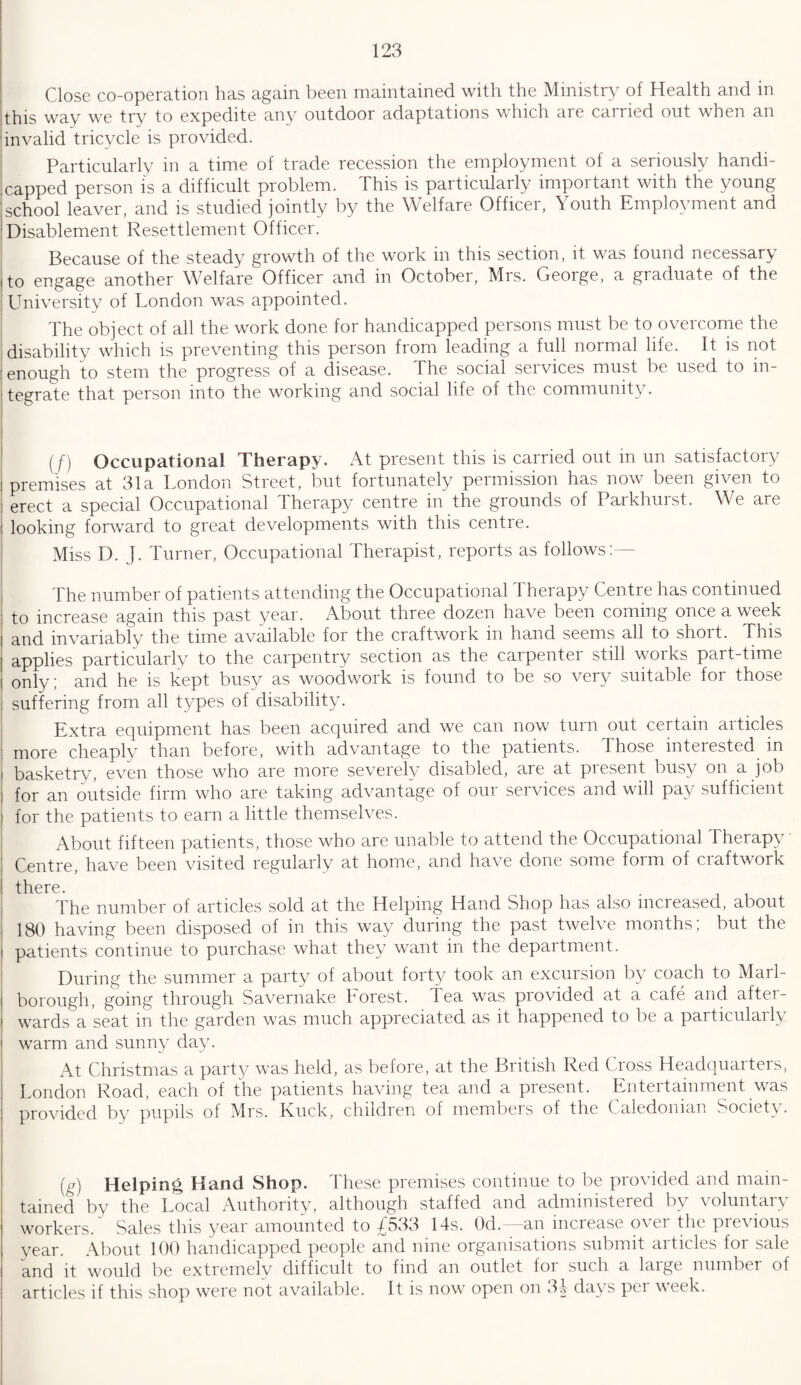 Close co-operation has again been maintained with the Ministry of Health and in this way we try to expedite any outdoor adaptations which are carried out when an invalid tricycle is provided. Particularly in a time of trade recession the employment of a seriously handi¬ capped person is a difficult problem. This is particularly important with the young school leaver, and is studied jointly by the Welfare Officer, Youth Employment and Disablement Resettlement Officer. Because of the steady growth of the work in this section, it was found necessary to engage another Welfare Officer and in October, Mrs. George, a graduate of the University of London was appointed. The object of all the work done for handicapped persons must be to overcome the disability which is preventing this person from leading a full normal life. It is not enough to stem the progress of a disease. The social services must be used to in¬ tegrate that person into the working and social life of the community. (j) Occupational Therapy. At present this is carried out m un satisfactoiy premises at 31a London Street, but fortunately permission has now been given to erect a special Occupational Therapy centre in the grounds of Parkhurst. We are looking forward to great developments with this centre. Miss D. J. Turner, Occupational Therapist, reports as follows:— The number of patients attending the Occupational Therapy Centre has continued to increase again this past year. About three dozen have been coming once a week and invariably the time available for the craftwork in hand seems all to short. This applies particularly to the carpentry section as the carpenter still works part-time only; and he is kept busy as woodwork is found to be so very suitable for those suffering from all types of disability. Extra equipment has been acquired and we can now turn out certain articles more cheaply than before, with advantage to the patients. Those interested in basketry, even those who are more severely disabled, are at present busy on a job for an outside firm who are taking advantage of our services and will pay sufficient for the patients to earn a little themselves. About fifteen patients, those who are unable to attend the Occupational Therapy Centre, have been visited regularly at home, and have done some form of craftwork there. The number of articles sold at the Helping Hand Shop has also increased, about 180 having been disposed of in this way during the past twelve months; but the patients continue to purchase what they want in the department. During the summer a party of about forty took an excursion by coach to Marl¬ borough, going through Savernake horest. Tea was provided at a cafe and after¬ wards a seat in the garden was much appreciated as it happened to be a particularly warm and sunny day. At Christmas a party was held, as before, at the British Red Cross Headquarters, London Road, each of the patients having tea and a present. Entertainment was provided by pupils of Mrs. Ruck, children of members of the Caledonian Society. (g) Helping Hand Shop. These premises continue to be provided and main¬ tained by the Local Authority, although staffed and administered by \oluntaiy workers. Sales this year amounted to 4533 14s. Od. an increase octi the previous year. About 100 handicapped people and nine organisations submit articles for sale and it would be extremely difficult to find an outlet foi such a lnige number of articles if this shop were not available. It is now open on 34 days pei week.