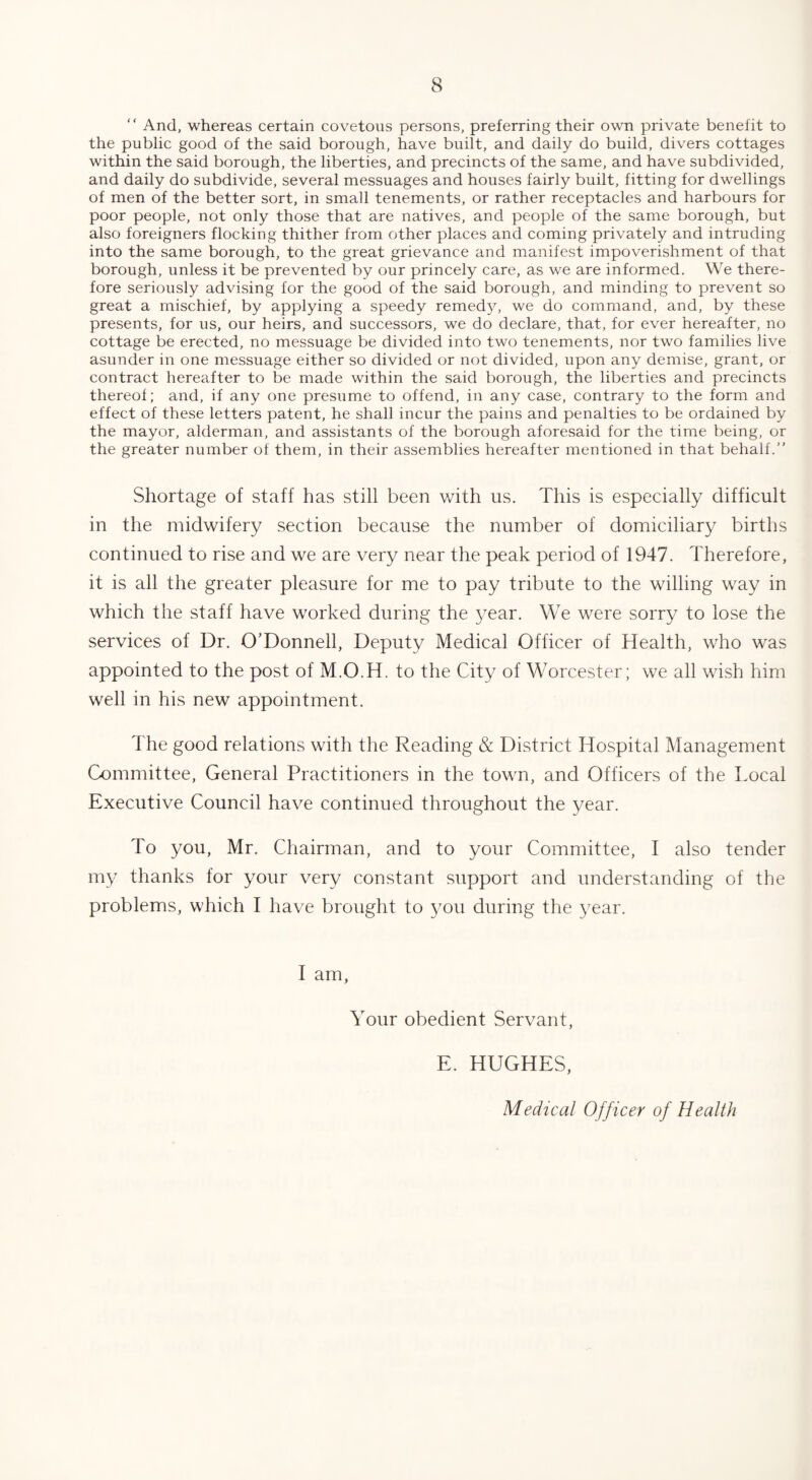 “ And, whereas certain covetous persons, preferring their own private benefit to the public good of the said borough, have built, and daily do build, divers cottages within the said borough, the liberties, and precincts of the same, and have subdivided, and daily do subdivide, several messuages and houses fairly built, fitting for dwellings of men of the better sort, in small tenements, or rather receptacles and harbours for poor people, not only those that are natives, and people of the same borough, but also foreigners flocking thither from other places and coming privately and intruding into the same borough, to the great grievance and manifest impoverishment of that borough, unless it be prevented by our princely care, as we are informed. We there¬ fore seriously advising for the good of the said borough, and minding to prevent so great a mischief, by applying a speedy remedy, we do command, and, by these presents, for us, our heirs, and successors, we do declare, that, for ever hereafter, no cottage be erected, no messuage be divided into two tenements, nor two families live asunder in one messuage either so divided or not divided, upon any demise, grant, or contract hereafter to be made within the said borough, the liberties and precincts thereof; and, if any one presume to offend, in any case, contrary to the form and effect of these letters patent, he shall incur the pains and penalties to be ordained by the mayor, alderman, and assistants of the borough aforesaid for the time being, or the greater number of them, in their assemblies hereafter mentioned in that behalf.” Shortage of staff has still been with us. This is especially difficult in the midwifery section because the number of domiciliary births continued to rise and we are very near the peak period of 1947. Therefore, it is all the greater pleasure for me to pay tribute to the willing way in which the staff have worked during the year. We were sorry to lose the services of Dr. O’Donnell, Deputy Medical Officer of Health, who was appointed to the post of M.O.H. to the City of Worcester; we all wish him well in his new appointment. The good relations with the Reading & District Hospital Management Committee, General Practitioners in the town, and Officers of the Local Executive Council have continued throughout the year. To you, Mr. Chairman, and to your Committee, I also tender my thanks for your very constant support and understanding of the problems, which I have brought to you during the year. I am, Your obedient Servant, E. HUGHES, Medical Officer of Health