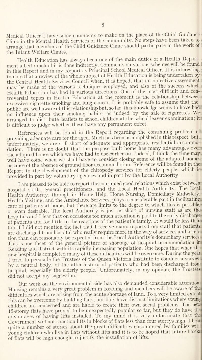 Medical Officer I have some comments to make on the place of the Child Guidance Clinic in the Mental Health Services of the community. No steps have been taken to arrange that members of the Child Guidance Clinic should participate in the work of the Infant Welfare Clinics. Health Education has always been one of the main duties of a Health Depart¬ ment albeit much of it is done indirectly. Comments on various schemes will be found in this Report and in my Report as Principal School Medical Officer. It is interesting to note that a review of the whole subject of Health Education is being undertaken by the Central Health Services Council when, it is hoped, that an objective assessment may be made of the various techniques employed, and also of the success which Health Education has had in various directions. One of the most difficult and con¬ troversial topics in Health Education at the moment is the relationship between excessive cigarette smoking and lung cancer. It is probably safe to assume that the public are well aware of this relationship but, so far, this knowledge seems to have had no influence upon their smoking habits, as judged by the sale of cigarettes. We arranged to distribute leaflets to school children at the school leaver examination; it is difficult to judge whether these have any permanent effect. References will be found in the Report regarding the continuing problem of1 providing adequate care for the aged. Much has been accomplished in this respect, but, unfortunately, we are still short of adequate and appropriate residential accommo¬ dation. There is no doubt that the purpose built home has many advantages over the adapted house which we have had to use earlier on. Indeed, I think the time may well have come when we shall have to consider closing some of the adapted homes' because of the absence of ground floor accommodation. Reference will be found in the Report to the development of the chiropody services for elderly people, which is* provided in part by voluntary agencies and in part by the Local Authority. I am pleased to be able to report the continued good relations which exist between hospital staffs, general practitioners, and the Local Health Authority. The local Health Authority, through its Home Help, Home Nursing, Domiciliary Midwifery, Health Visiting, and the Ambulance Services, plays a considerable part in facilitating; care of patients at home, but there are limits to the degree to which this is possible, or even desirable. The local Authority is just as short of nursing staff as are the hospitals and I fear that on occasions too much attention is paid to the early discharge of patients and too little to the reactions of the patient’s family. It would be less than fair if I did not mention the fact that I receive many reports from staff that patients are discharged from hospital who really require more in the way of services and atten¬ tion than can reasonably be expected from the Local Authority’s domiciliary services.; This is one facet of the general picture of shortage of hospital accommodation in Reading and district with its rapidly increasing population. One hopes that when the new hospital is completed many of these difficulties will be overcome. During the year I tried to persuade the Trustees of the Queen Victoria Institute to conduct a survey by a neutral body, of the after-history of patients who had been discharged from hospital, especially the elderly people. Unfortunately, in my opinion, the Trustees did not accept my suggestion. Our work on the environmental side has also demanded considerable attention: Housing remains a very great problem in Reading and members will be aware of the difficulties which are arising from the acute shortage of land. To a very limited extent this can be overcome by building flats, but flats have distinct limitations where young children are concerned and are liable to create their own social problems. The new 15-storey flats have proved to be unexpectedly popular so far, but they do have the advantages of having lifts installed. To my mind it is very unfortunate that the Government will not sanction lifts in blocks of flats less than four storeys high. I heai quite a number of stories about the great difficulties encountered by families with young children who live in flats without lifts and it is to be hoped that future blocks of flats will be high enough to justify the installation of lifts.