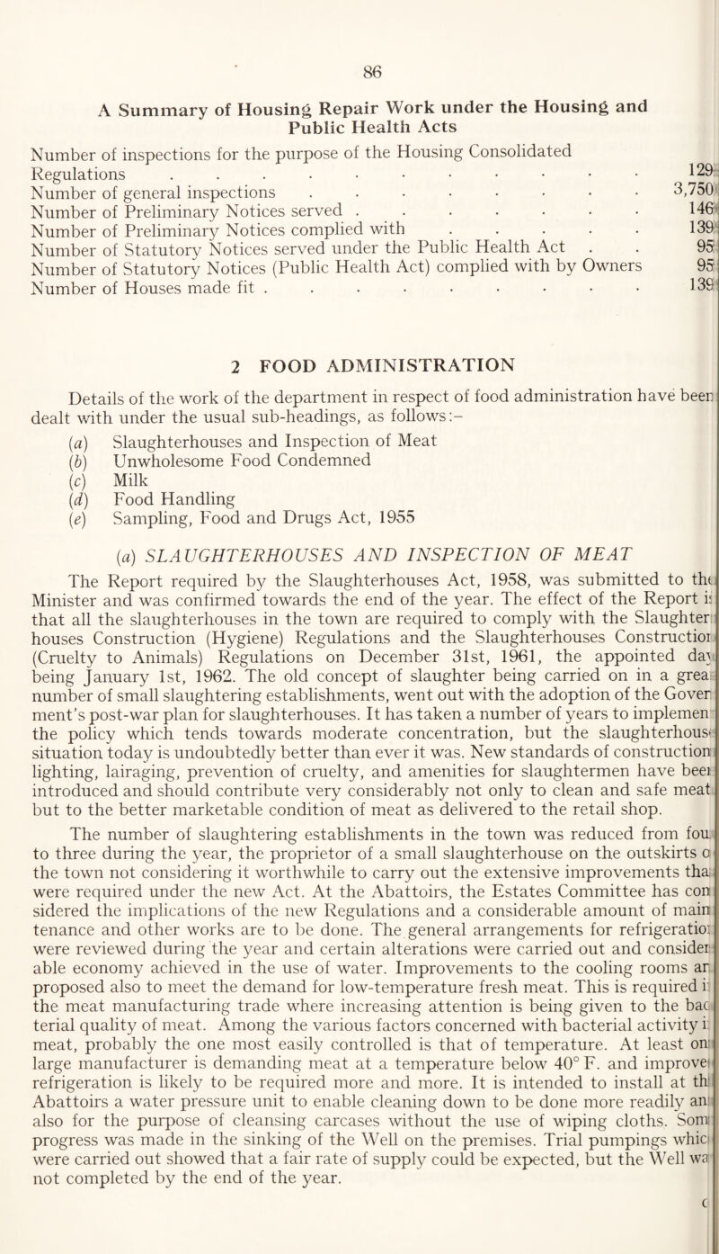 A Summary of Housing Repair Work under the Housing and Public Health Acts Number of inspections for the purpose of the Housing Consolidated Regulations ....••••••• 129s Number of general inspections ..•••••* 3,750' Number of Preliminary Notices served ....... 146 Number of Preliminary Notices complied with ..... 139' Number of Statutory Notices served under the Public Health Act . . 95: Number of Statutory Notices (Public Health Act) complied with by Owners 95 Number of Houses made fit . . . • • • • • • 139' 2 FOOD ADMINISTRATION Details of the work of the department in respect of food administration have beer dealt with under the usual sub-headings, as follows (a) Slaughterhouses and Inspection of Meat (b) Unwholesome Food Condemned (c) Milk (d) Food Handling (e) Sampling, Food and Drugs Act, 1955 (a) SLAUGHTERHOUSES AND INSPECTION OF MEAT The Report required by the Slaughterhouses Act, 1958, was submitted to thi Minister and was confirmed towards the end of the year. The effect of the Report is that all the slaughterhouses in the town are required to comply with the Slaughter: houses Construction (Hygiene) Regulations and the Slaughterhouses Constructioi (Cruelty to Animals) Regulations on December 31st, 1961, the appointed da} being January 1st, 1962. The old concept of slaughter being carried on in a grea: number of small slaughtering establishments, went out with the adoption of the Gover ment’s post-war plan for slaughterhouses. It has taken a number of years to implemen the policy which tends towards moderate concentration, but the slaughterhouse situation today is undoubtedly better than ever it was. New standards of construction lighting, lairaging, prevention of cruelty, and amenities for slaughtermen have beer introduced and should contribute very considerably not only to clean and safe meat but to the better marketable condition of meat as delivered to the retail shop. The number of slaughtering establishments in the town was reduced from fou. to three during the year, the proprietor of a small slaughterhouse on the outskirts a the town not considering it worthwhile to carry out the extensive improvements tha were required under the new Act. At the Abattoirs, the Estates Committee has con sidered the implications of the new Regulations and a considerable amount of main tenance and other works are to be done. The general arrangements for refrigeratio: were reviewed during the year and certain alterations were carried out and consider able economy achieved in the use of water. Improvements to the cooling rooms ar proposed also to meet the demand for low-temperature fresh meat. This is required i the meat manufacturing trade where increasing attention is being given to the bac. terial quality of meat. Among the various factors concerned with bacterial activity i: meat, probably the one most easily controlled is that of temperature. At least om large manufacturer is demanding meat at a temperature below 40° F. and improve) refrigeration is likely to be required more and more. It is intended to install at th: Abattoirs a water pressure unit to enable cleaning down to be done more readily an: also for the purpose of cleansing carcases without the use of wiping cloths. Somi progress was made in the sinking of the Well on the premises. Trial pumpings whic> were carried out showed that a fair rate of supply could be expected, but the Well wai not completed by the end of the year. c